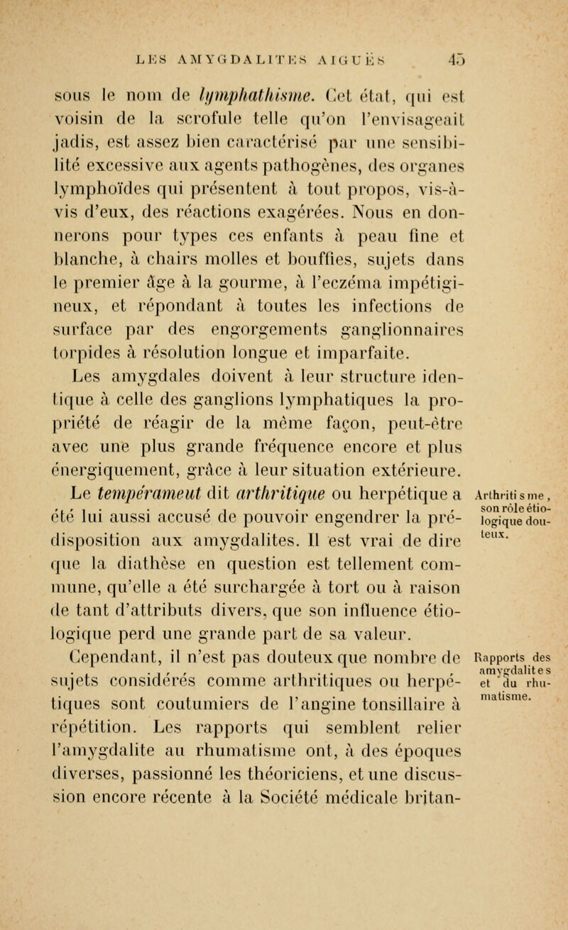 SOUS le nom de lymphath'mue. (lot état, qui osl voisin de la scrofule telle qu'on l'envisageail jadis, est assez bien caractérisé par une sensibi- lité excessive aux agents pathogènes, des organes lymphoïdes qui présentent à tout propos, vis-à- vis d'eux, des réactions exagérées. Nous en don- nerons pour types ces enfants à peau fine et blanche, à chairs molles et bouffies, sujets dans le premier Age à la gourme, à l'eczéma impétigi- neux, et répondant à toutes les infections de surface par des engorgements ganglionnaires torpides à résolution longue et imparfaite. Les amygdales doivent à. leur structure iden- tique à celle des ganglions lymphatiques la pro- priété de réagir de la même façon, peut-être avec une plus grande fréquence encore et plus énergiquement, grâce à leur situation extérieure. Le tempérameut dit arthritique ou herpétique a Arthntisme, r, r , • • r . . 1 , r son rôle étio- ete lui aussi accuse de pouvoir engendrer la pre- logique dou- teux. disposition aux amygdalites. 11 est vrai de dire que la diathèse en question est tellement com- mune, qu'elle a été surchargée à tort ou à raison de tant d'attributs divers, que son influence étio- logique perd une grande part de sa valeur. (>3pendant, il n'est pas douteux que nombre de Rapports des . • 1 ' ' .1 •.• 1 ' amygdalites sujets considères comme arthritiques ou herpe- et du rim- tiques sont coutumiers de l'angine tonsillaire à répétition. Les rapports qui semblent relier l'amygdalite au rhumatisme ont, à des époques diverses, passionné les théoriciens, et une discus- sion encore récente à la Société médicale britan- niatisme.