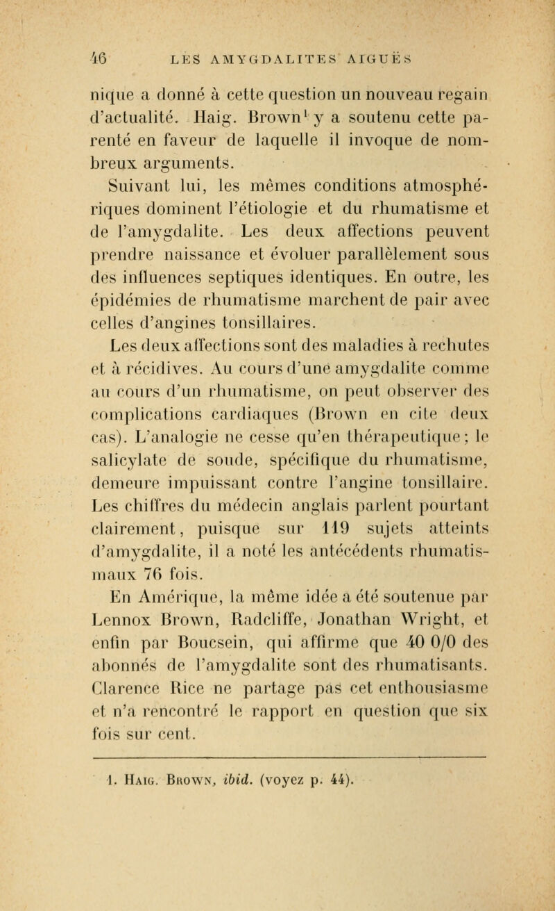 nique a donné à cette question un nouveau regain d'actualité. Haig. Brown'y a soutenu cette pa- renté en faveur de laquelle il invoque de nom- breux arguments. Suivant lui, les mêmes conditions atmosphé- riques dominent l'étiologie et du rhumatisme et de l'amygdalite. Les deux affections peuvent prendre naissance et évoluer parallèlement sous des influences septiques identiques. En outre, les épidémies de rhumatisme marchent de pair avec celles d'angines tonsillaires. Les deux affections sont des maladies à rechutes et à récidives. Au cours d'une amygdalite comme au cours d'un rhumatisme, on peut observer des complications cardiaques (lîrown en cite deux cas). L'analogie ne cesse qu'en thérapeutique; le salicylate de soude, spécifique du rhumatisme, demeure impuissant contre l'angine tonsillaire. Les chiffres du médecin anglais parlent pourtant clairement, puisque sur 119 sujets atteints d'amygdalite, il a noté les antécédents rhumatis- maux 76 fois. En Amérique, la même idée a été soutenue par Lennox Brown, Radcliffe, Jonathan Wright, et enfin par Boucsein, qui affirme que 40 0/0 des abonnés de l'amygdalite sont des rhumatisants. Clarence Rice ne partage pas cet enthousiasme et n'a rencontré le rapport en question que six fois sur cent. 1. Haig. Bkown, ibid. (voyez p. 44).