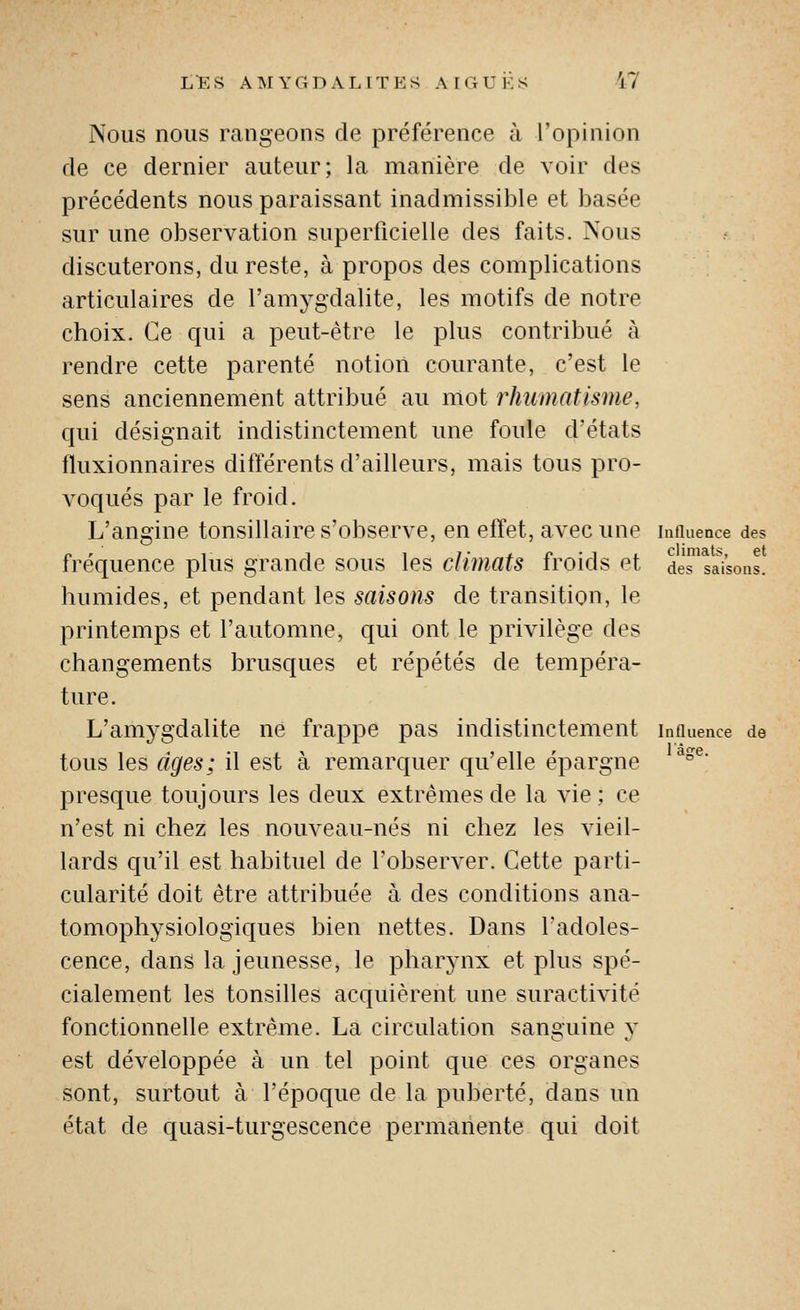 Nous nous rangeons de préférence à l'opinion de ce dernier auteur; la manière de voir des précédents nous paraissant inadmissible et basée sur une observation superficielle des faits. Nous discuterons, du reste, à propos des complications articulaires de l'amygdalite, les motifs de notre choix. Ce qui a peut-être le plus contribué à rendre cette parenté notion courante, c'est le sens anciennement attribué au mot rhumatisme, qui désignait indistinctement une foule d'états fluxionnaires différents d'ailleurs, mais tous pro- voqués par le froid. L'angine tonsillaire s'obserA'e, en effet, avec une innuenœ des fréquence plus grande sous les climats froids et deTsaisons. humides, et pendant les saisons de transition, le printemps et l'automne, qui ont le privilège des changements brusques et répétés de tempéra- ture. L'amygdalite ne frappe pas indistinctement tous les âges; il est à remarquer qu'elle épargne presque toujours les deux extrêmes de la vie; ce n'est ni chez les nouveau-nés ni chez les vieil- lards qu'il est habituel de l'observer. Cette parti- cularité doit être attribuée à des conditions ana- tomophysiologiques bien nettes. Dans l'adoles- cence, dans la jeunesse, le pharynx et plus spé- cialement les tonsilles acquièrent une suractivité fonctionnelle extrême. La circulation sanguine y est développée à un tel point que ces organes sont, surtout à l'époque de la puberté, dans un état de quasi-turgescence permanente qui doit Influence de l'àjre.