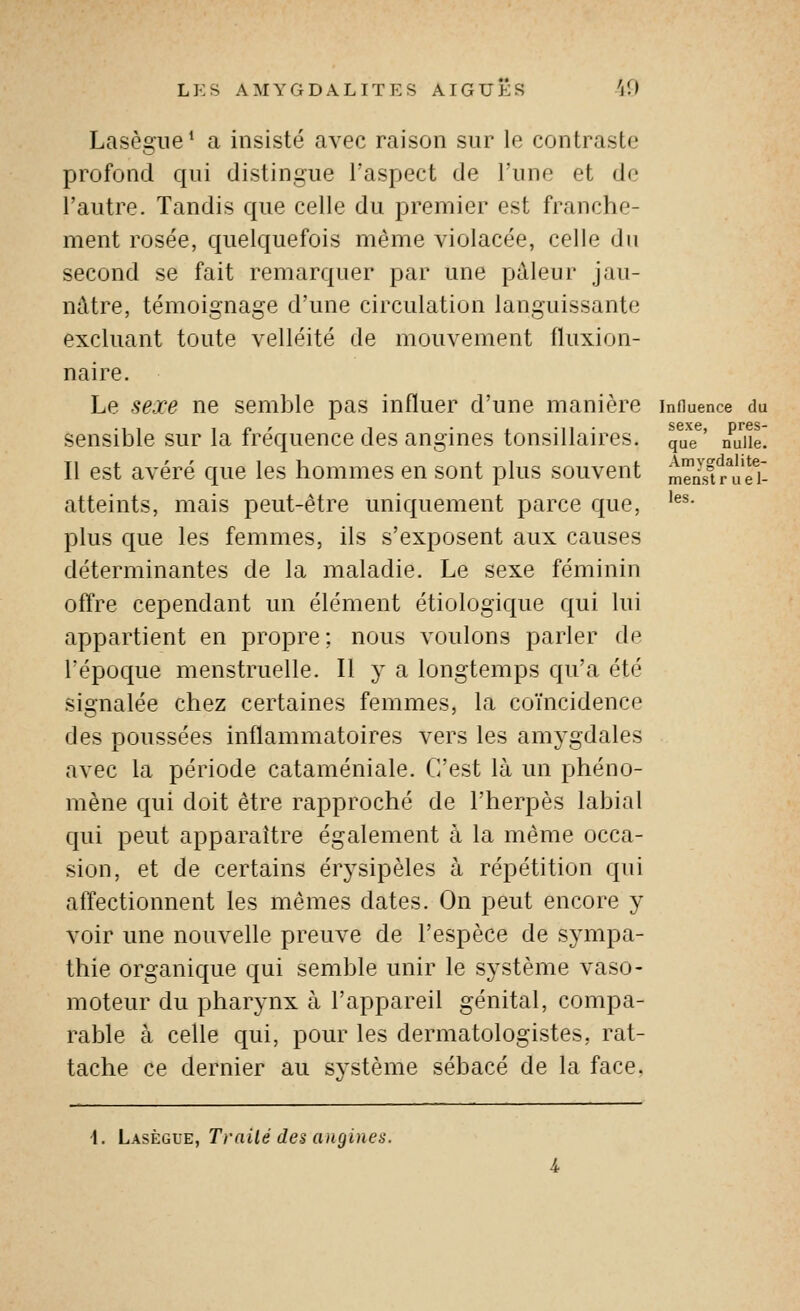 Lasègiie ^ a insisté avec raison sur le contraste profond qui distingue l'aspect de l'une et de l'autre. Tandis que celle du premier est franche- ment rosée, quelquefois même violacée, celle du second se fait remarquer par une pâleur jau- nâtre, témoignage d'une circulation languissante excluant toute velléité de mouvement fluxion- naire. Le sexe ne semble pas influer d'une manière influence du sensible sur la fréquence des angines tonsillaires. que' nuiie. Il est avéré que les hommes en sont plus souvent m^n-'s^r^ueT. atteints, mais peut-être uniquement parce que, ^^^• plus que les femmes, ils s'exposent aux causes déterminantes de la maladie. Le sexe féminin offre cependant un élément étiologique qui lui appartient en propre; nous voulons parler de l'époque menstruelle. Il y a longtemps qu'a été signalée chez certaines femmes, la coïncidence des poussées inflammatoires vers les amygdales avec la période cataméniale. C'est là un phéno- mène qui doit être rapproché de l'herpès labial qui peut apparaître également à la même occa- sion, et de certains érysipèles à répétition qui affectionnent les mêmes dates. On peut encore y voir une nouvelle preuve de l'espèce de sympa- thie organique qui semble unir le système vaso- moteur du pharynx à l'appareil génital, compa- rable à celle qui, pour les dermatologistes, rat- tache ce dernier au système sébacé de la face. -1. Lasègue, Traité des angines.