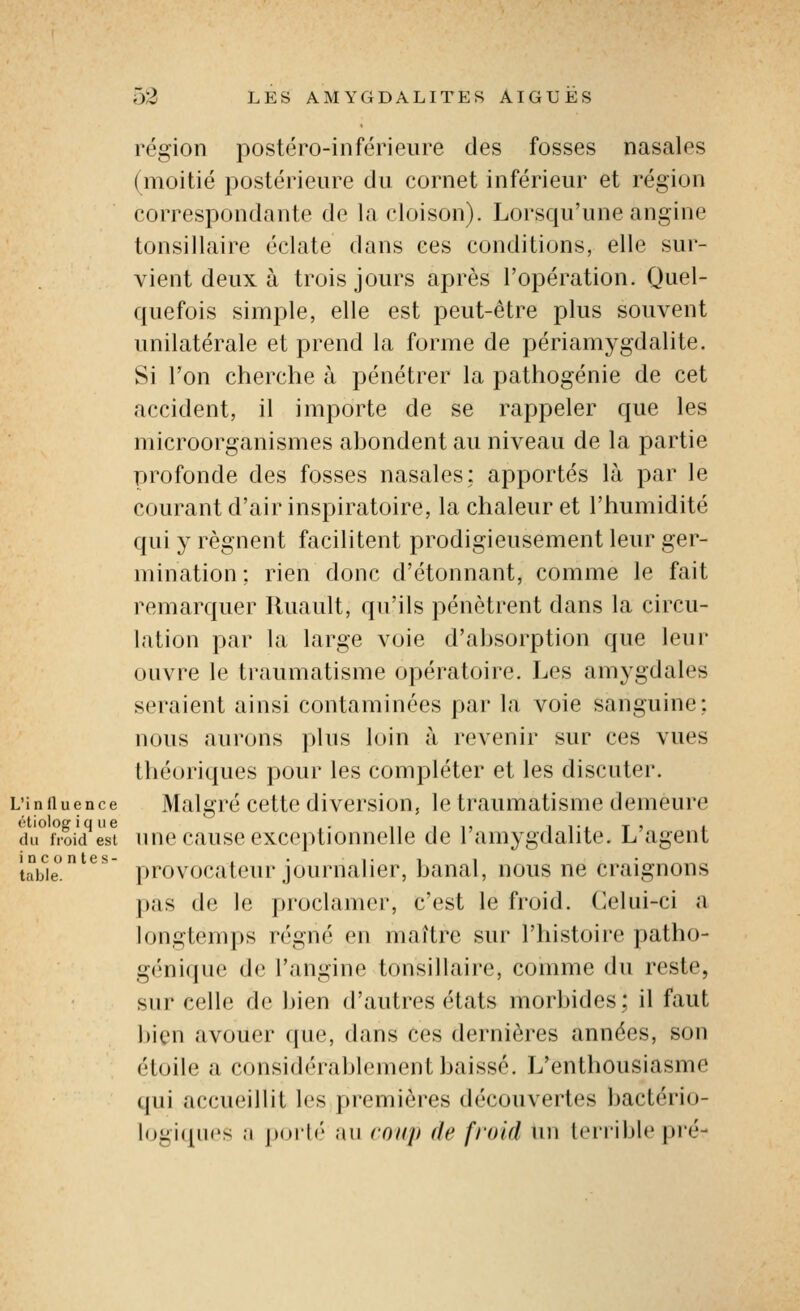 région postéro-inférieure des fosses nasales (moitié postérieure du cornet inférieur et région correspondante de la cloison). Lorsqu'une angine tonsillaire éclate dans ces conditions, elle sur- vient deux à trois jours après l'opération. Quel- quefois simple, elle est peut-être plus souvent unilatérale et prend la forme de périamygdalite. Si l'on cherche à pénétrer la pathogénie de cet accident, il importe de se rappeler que les microorganismes ahondent au niveau de la partie profonde des fosses nasales; apportés là par le courant d'air inspiratoire, la chaleur et l'humidité qui y régnent facilitent prodigieusement leur ger- mination ; rien donc d'étonnant, comme le fait remarquer lluault, qu'ils pénètrent dans la circu- lation par la large voie d'ahsorption que leur ouvre le traumatisme opératoire. Les amygdales seraient ainsi contaminées par la voie sanguine; nous aurons plus loin à revenir sur ces vues théoriques pour les compléter et les discuter. L'influence Malgré ccttc divci'sion, le traumatisme demeure étioloeique ,. ,, ,,, ii-x t» l du froid est uuc causc exceptionnelle de lamygdalite. L agent tabie^^^ provocateui-journalier, banal, nous ne craignons pas de le proclamer, c'est le froid. Celui-ci a longtemps régné on maître sur l'histoire patho- génique de l'angine tonsillaire, comme du reste, sur celle de bien d'autres états morbides; il faut bien avouer que, dans ces dernières années, son étoile a considérablement baissé. L'enthousiasme qui accueillit les premières découvertes bactério- logiques a puilé au coup de froid un leriible pré-