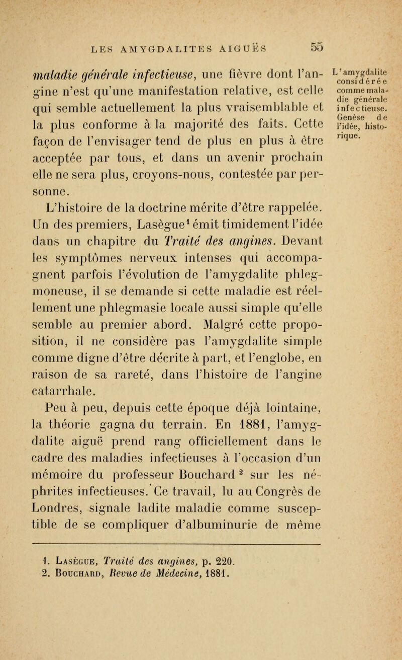 comme mala- die générale infectieuse. Genèse d e l'idée, histo- rique. maladie générale Infectieuse, une fièvre dont l'an- ^l^^J^f-l'H gine n'est qu'une manifestation relative, est celle qui semble actuellement la plus vraisemblable et la plus conforme à la majorité des faits. Cette façon de l'envisager tend de plus en plus à être acceptée par tous, et dans un avenir prochain elle ne sera plus, croyons-nous, contestée par per- sonne. L'histoire de la doctrine mérite d'être rappelée. Un des premiers, Lasègue* émit timidement l'idée dans un chapitre du Traité des angines. Devant les symptômes nerveux intenses qui accompa- gnent parfois l'évolution de l'amygdalite phleg- moneuse, il se demande si cette maladie est réel- lement une phlegmasie locale aussi simple qu'elle semble au premier abord. Malgré cette propo- sition, il ne considère pas l'amygdalite simple comme digne d'être décrite à part, et l'englobe, en raison de sa rareté, dans l'histoire de l'angine catarrhale. Peu à peu, depuis cette époque déjà lointaine, la théorie gagna du terrain. En 1881, l'amyg- dalite aiguë prend rang officiellement dans le cadre des maladies infectieuses à l'occasion d'un mémoire du professeur Bouchard ^ sur les né- phrites infectieuses. Ce travail, lu au Congrès de Londres, signale ladite maladie comme suscep- tible de se compliquer d'albuminurie de même \. Lasègue, Traité des angines, p. 220. 2. BouGHAno, Bévue de Médecine, 1881.