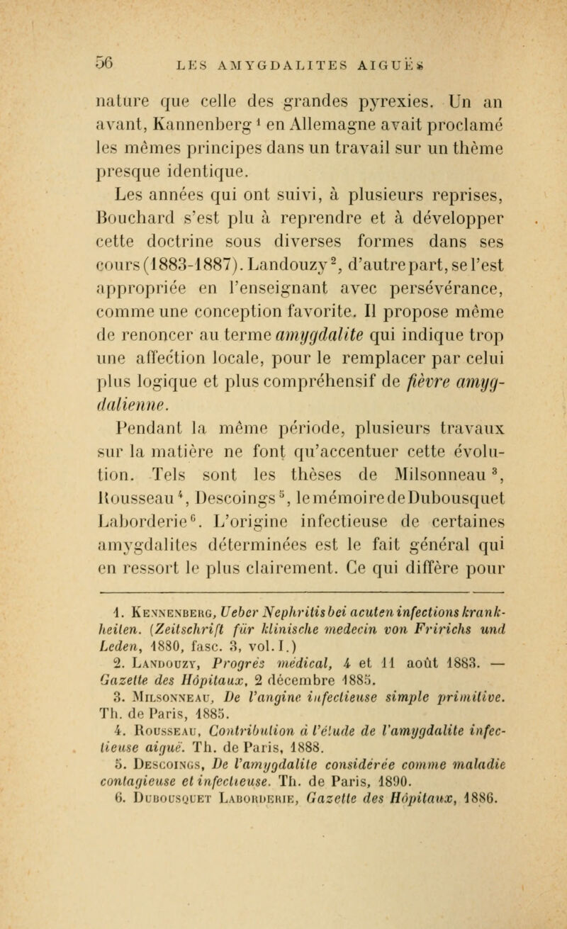 nature que celle des grandes pyrexies. Un an avant, Kannenberg i en Allemagne avait proclamé les mêmes principes dans un travail sur un thème presque identique. Les années qui ont suivi, à plusieurs reprises, Bouchard s'est plu à reprendre et à développer cette doctrine sous diverses formes dans ses cours (1883-1887). Landouzy^, d'autrepart, se l'est appropriée en l'enseignant avec persévérance, comme une conception favorite. Il propose même de renoncer au terme amygdalite qui indique trop une affection locale, pour le remplacer par celui plus logique et plus compréhensif de fièvre amyg- dalienne. Pendant la même période, plusieurs travaux sur la matière ne font qu'accentuer cette évolu- tion. Tels sont les thèses de Milsonneau ^, llousseau*. Descoings ^, le mémoire de Dubousquet Laborderio^. L'origine infectieuse de certaines amygdalites déterminées est le fait général qui en ressort le plus clairement. Ce qui diffère pour \. Kennenbeug, Uehcr Nephritisbei acuteninfectionskranle- Iteilen. {Zeitschrift fiir Idinischc médecin von Fririchs und Leden, 4880, fasc. 3, vol.I.) 2. Lavuouzv, Progrès médical, A et 11 août 1883. — Gazette des Hôpitaux. 2 décembre 1885. 3. MiLsoNXEAu, De Vangine infectieuse simple primilive. Th. de Paris, 1885. 4. Rousseau, Contribution d l'élude de l'amygdalite infec- tieuse aiguë. Th. de Paris, 1888. 5. Descoings, De l'amygdalite considérée comme maladie contagieuse et infectieuse. Th. de Paris, 1890. 6. DuuousguET Labokdeiue, Gazette des Hôpitaux, 1886.