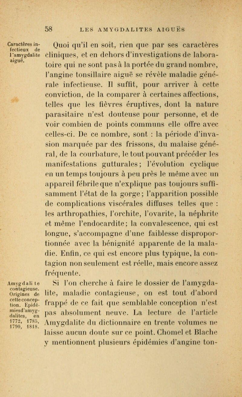 Caractères in- fectieux de l'amygdalite aiguë. Amygdali te contagieuse. Origines de cette concep- tion. Epidé- miesd'amyg- daiites, en 1772, 1785, 1790, 1818. Quoi qu'il en soit, rien que par ses caractères cliniques, et en dehors d'investigations de labora- toire qui ne sont pas à la portée du grand nombre, l'angine tonsillaire aiguë se révèle maladie géné- rale infectieuse. Il suffit, pour arriver à cette conviction, de la comparer à certaines affections, telles que les fièvres éruptives, dont la nature parasitaire n'est douteuse pour personne, et de voir combien de points communs elle offre avec celles-ci. De ce nombre, sont : la période d'inva- sion marquée par des frissons, du malaise géné- ral, de la courbature, le tout pouvant précéder les manifestations gutturales; l'évolution cyclique en un temps toujours à peu près le même avec un appareil fébrile que n'explique pas toujours suffi- samment l'état de la gorge ; l'apparition possible de complications viscérales diffuses telles que : les arthropathies, l'orchite, l'ovarite, la néphrite et même l'endocardite; la convalescence, qui est longue, s'accompagne d'une faiblesse dispropor- tionnée avec la bénignité apparente de la mala- die. Enfin, ce qui est encore plus typique, la con- tagion non seulement est réelle, mais encore assez fréquente. Si l'on cherche à faire le dossier de l'amygda- lite, maladie contagieuse, on est tout d'abord frappé de ce fait que semblable conception n'est pas absolument neuve. La lecture de l'article Amygdalite du dictionnaire en trente volumes ne laisse aucun floute sur ce point. Chomel et Blache y mentionnent plusieurs épidémies d'angine ton-