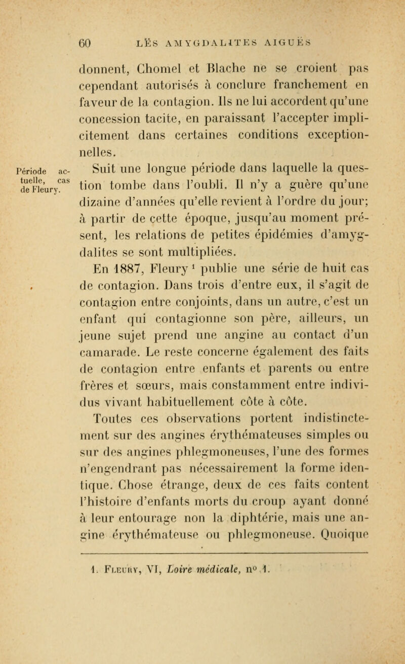 donnent, Chomel et Blache ne se croient pas cependant autorisés à conclure franchement en faveur de la contagion. Ils ne lui accordent qu'une concession tacite, en paraissant l'accepter impli- citement dans certaines conditions exception- nelles. Période ac- Suit unc louguc péHode dans laquelle la ques- Sieury^^' tiou tombc daus l'oubli. Il n'y a guère qu'une dizaine d'années qu'elle revient à l'ordre du jour; à partir de cette époque, jusqu'au moment pré- sent, les relations de petites épidémies d'amj^g- dalites se sont multipliées. En 1887, Fleur}' * publie une série de huit cas de contagion. Dans trois d'entre eux, il s'agit de contagion entre conjoints, dans un autre, c'est un enfant qui contagionne son père, ailleurs, un jeune sujet prend une angine au contact d'un camarade. Le reste concerne également des faitt s de contagion entre enfants et parents ou entre frères et sœurs, mais constamment entre indivi- dus vivant habituellement côte à côte. Toutes ces observations portent indistincte- ment sur des angines érythémateuses simples ou sur des angines phlegmoneuses, l'une des formes n'engendrant pas nécessairement la forme iden- tique. Chose étrange, deux de ces faits content l'histoire d'enfants morts du croup ayant donné à leur entourage non la diphtérie, mais une an- gine érythémateuse ou phlegmoneuse. Quoique i. Fleuuv, VI, Loire médicale, n^ 1.