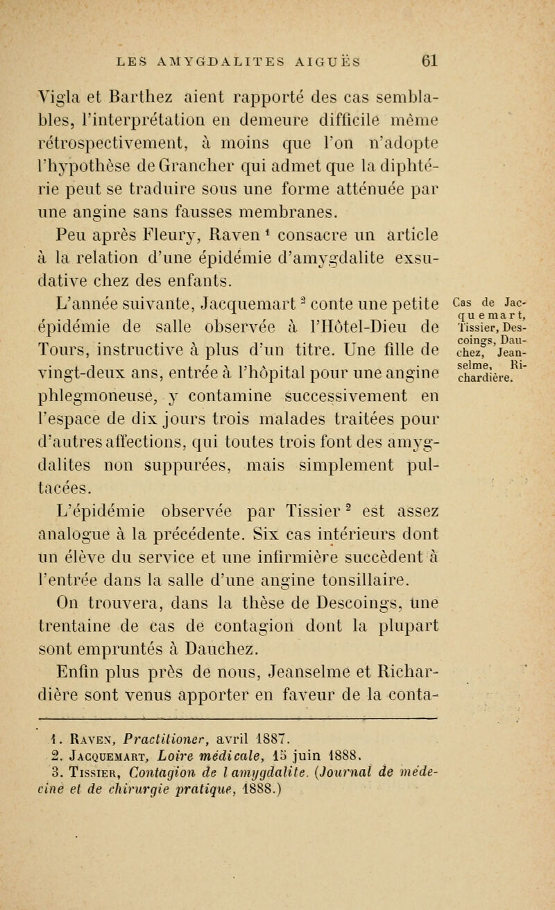 Vigla et Barthez aient rapporté des cas sembla- bles, l'interprétation en demeure difficile même rétrospectivement, à moins que l'on n'adopte rhypothèse de Granclier qui admet cpie la diphté- rie peut se traduire sous une forme atténuée par une angine sans fausses membranes. Peu après Fleur}', Raven * consacre un article à la relation d'une épidémie d'amygdalite exsu- dative chez des enfants. L'année suivante, Jacquemart ^ conte une petite Cas de Jac- quemart, épidémie de salle observée à l'Hôtel-Dieu de nssier, Des- Tours, instructive à plus d'un titre. Une fille de chez'jean- vingt-deux ans, entrée à l'hôpital pour une angine chardièie. ^' phlegmoneuse, y contamine successivement en l'espace de dix jours trois malades traitées pour d'autres affections, cjui toutes trois font des amyg- dalites non suppurées, mais simplement pul- tacées. L'épidémie observée par Tissier ^ est assez analogue à la précédente. Six cas intérieurs dont un élève du service et une infirmière succèdent à l'entrée dans la salle d'une angine tonsillaire. On trouvera, dans la thèse de Descoings, une trentaine de cas de contagion dont la plupart sont empruntés à Dauchez. Enfin plus près de nous, Jeanselme et Richar- dière sont venus apporter en faveur de la conta- 1. Ravex, Practitioner, avril 1887. 2. Jacquemart, Loire médicale, 13 juin 1888. 3. Tissier, Contagion de l amygdalite. {Journal de méde- cine et de chirurgie pratique, 1888.)