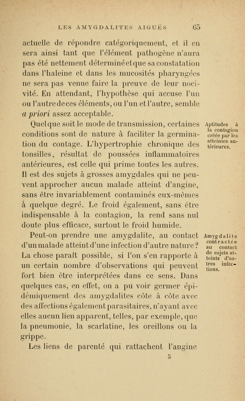 actuelle de répondre catégoriquement, et il eu sera ainsi tant que l'élément pathogène n'aura pas été nettement déterminéetque sa constatation dans l'haleine et dans les mucosités pharyngées ne sera pas venue faire la preuve de leur noci- vité. En attendant, l'hypothèse qui accuse l'mi ou l'autredeces éléments, ou l'un et l'autre, senihle a priori assez acceptahle. Quelque soit le mode de transmission, certaines Aptitudes à conditions sont de nature à faciliter la germina- a-é'cepaf'ies tion du contage. L'hypertrophie chronique des télSurel'^ tonsilles, résultat de poussées intlammatoires antérieures, est celle qui prime toutes les autres. Il est des sujets à grosses amj^gdales qui ne peu- vent approcher aucun malade atteint d'angine, sans être invariablement contaminés eux-mêmes à quelque degré. Le froid également, sans être indispensable à la contagion, la rend sans nul doute plus efficace, surtout le froid humide. Peut-on prendre une amygdalite, au contact Amygdalite d'un malade atteint d'une infection d'autre nature ? IT 'contac't La chose paraît possible, si l'on s'en rapporte à t'iniï'^d'aù- un certain nombre d'observations qui peuvent JJ'^îJg ^'^'^ fort bien être interprétées dans ce sens. Dans quelques cas, en effet, on a pu voir germer é])i- démiquement des amygdalites cote à cote avec des affections également parasitaires, n'ayant avec elles aucun lien apparent, telles, par exemple, que la pneumonie, la scarlatine, les oreillons ou la grippe. Les liens de parenté qui rattachent l'angine