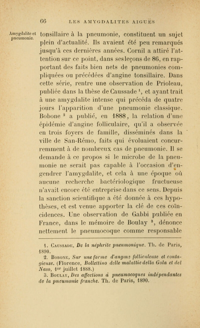 Amygdalite et tonsillairc à la pneumonie, constituent un suiet pneumonie. ^ ^ plein d'actualité. Ils avaient été peu remarqués jusqu'à ces dernières années. Cornil a attiré l'at- tention sur ce point, dans ses leçons de 86, en rap- portant des faits bien nets de pneumonies com- pliquées ou précédées d'angine tonsillaire. Dans cette série, rentre une observation de Prioleau, publiée dans la thèse deCaussade S et ayant trait à une amygdalite intense qui précéda de quatre jours l'apparition d'une pneumonie classique. Bobone ^ a publié, en 1888, la relation d'une épidémie d'angine folliculaire, qu'il a observée en trois foyers de famille, disséminés dans la ville de San-Rémo, faits qui évoluaient concur- remment à de nombreux cas de pneumonie. Il se demande à ce propos si le microbe de la pneu- monie ne serait pas capable à l'occasion d'en- gendrer l'amygdalite, et cela à une époque où aucune recherche bactériologique fructueuse n'avait encore été entreprise dans ce sens. Depuis la sanction scientifique a été donnée à ces h^^po- thèses, et est venue apporter la clé de ces coïn- cidences. Une observation de Gabbi publiée en France, dans le mémoire de Boulay ^, dénonce nettement le pneumocoque comme responsable 4. Gaussauh, De la néphrite pneumonique. Tli. de Paris, 1890. 2. BoBONK, Su7' une forme d'angms follicuteiise et conta- gieuse. (Florence, Bolleltino dclle malattiedélia Gola et dcl Naso, ier juillet 1888.) 3, BouLAv, Des affections à pneumocoques indépendantes de la pneumonie franche. ïli. do Paris, 1890.