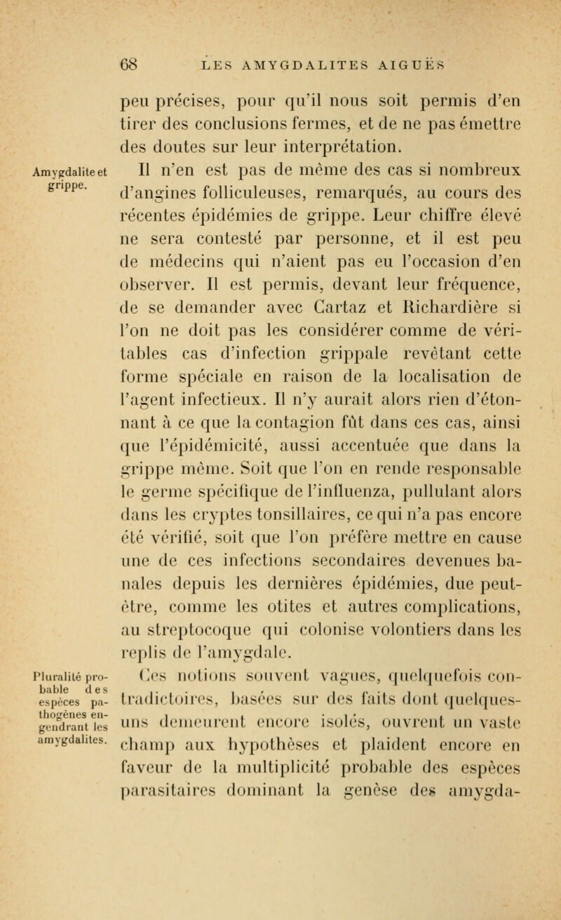 peu précises, pour qu'il nous soit permis d'en tirer des conclusions fermes, et de ne pas émettre des doutes sur leur interprétation. Amygdalite et II u'cu cst pas de même des cas si nombreux grippe. d'angines folliculeuses, remarqués, au cours des récentes épidémies de grippe. Leur chiffre élevé ne sera contesté par personne, et il est peu de médecins qui n'aient pas eu l'occasion d'en observer. Il est permis, devant leur fréquence, de se demander avec Cartaz et Richardière si l'on ne doit pas les considérer comme de véri- tables cas d'infection grippale revêtant cette forme spéciale en raison de la localisation de l'agent infectieux. Il n'y aurait alors rien d'éton- nant à ce que la contagion fût dans ces cas, ainsi que l'épidémicité, aussi accentuée que dans la grippe même. Soit que l'on en rende responsable le germe spécifique de l'influenza, pullulant alors dans les cryptes tonsillaires, ce qui n'a pas encore été vérifié, soit que l'on préfère mettre en cause une de ces infections secondaires devenues ba- nales depuis les dernières épidémies, due peut- être, comme les otites et autres complications, au streptocoque qui colonise volontiers dans les replis de l'amygdale. Pluralité pro- (^'S UotioUS SOUVCUt VagUCS, (pi('l(|ll('f()is COII- espèces pa- tradict(jii('s, basées sur des faits dont quelques- thofrèiies en- i . • i ' , i i gondianties uus (IciiK'iirent cucorc isolcs, ouviciil iiii vaslc amygdalites. (.}i^^,T,^^ qux hypothèscs ct plaident encore en faveur de la multiplicité probable des espèces parasitaires dominant la genèse des amygda-