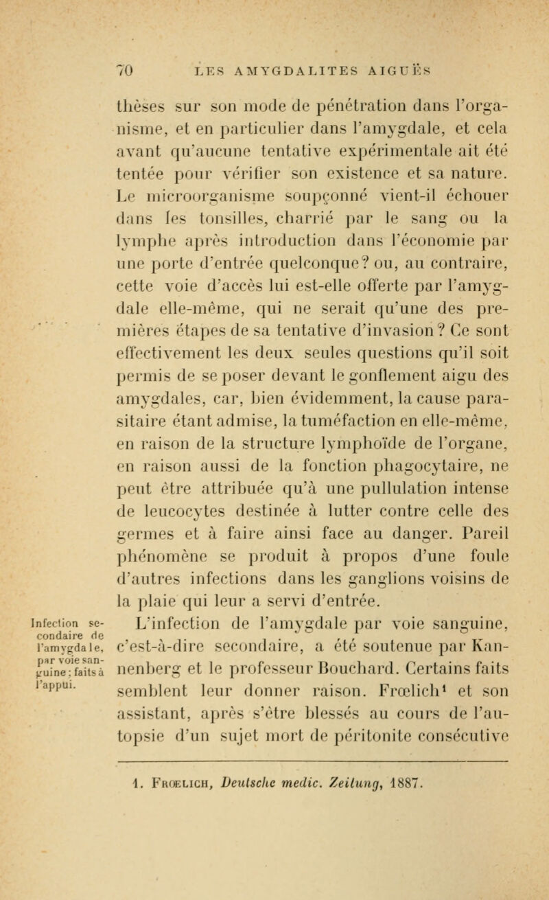 thèses sur son mode de pénétration dans l'orga- nisme, et en particulier dans l'amygdale, et cela avant qu'aucune tentative expérimentale ait été tentée pour vérifier son existence et sa nature. Le microorganisme soupçonné vient-il échouer dans les tonsilles, charrié par le sang ou la lymphe après introduction dans l'économie par une poite d'entrée quelconque? ou, au contraire, cette voie d'accès lui est-elle offerte par l'amj'g- dale elle-même, qui ne serait qu'une des pre- mières étapes de sa tentative d'invasion? Ce sont effectivement les deux seules questions qu'il soit permis de se poser devant le gonflement aigu des amygdales, car, bien évidemment, la cause para- sitaire étant admise, la tuméfaction en elle-même, en raison de la structure lymphoïde de l'organe, en raison aussi de la fonction phagocytaire, ne peut être attribuée qu'à une pullulation intense de leucocytes destinée à lutter contre celle des germes et à faire ainsi face au danger. Pareil phénomène se produit à propos d'une foule d'autres infections dans les ganglions voisins de la plaie qui leur a servi d'entrée. infeciion se- L'infcctiou dc l'amygdalc par voie sanguine, condaire f^e , . , , ramygdaie, c cst-a-dirc sccoudairc, a ete soutenue par Kan- Ku[ne7fauà ncnbcrg et le professeur Bouchard. Certains faits 1 appui. semblent leur donner raison. Frœlich* et son assistant, après s'être blessés au cours de l'au- topsie d'un sujet mort de péritonite consécutive 4. Froelich, Deutsche medic. Zeilung, 1887.