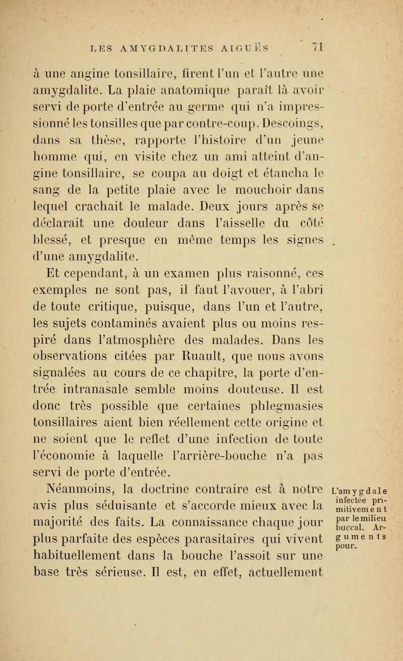 à une angine tonsillaire, liront l'an cl l'aiilrc nue amygdalite. La plaie anatomique parait là avoii servi de porte d'entrée au germe qui n'a impres- sionné les tonsilles que par contre-coup. Descoings, dans sa thèse, rapporte l'histoire d'un jeune homme qui, en visite chez un ami atteint d'an- gine tonsillaire, se coupa au doigt et étancha le sang de la petite plaie avec le mouchoir dans lequel crachait le malade. Deux jours ajirès se déclarait une douleur dans l'aisselle du côté hlessé, et presque en môme temps les signes . d'une amygdalite. Et cependant, à un examen plus raisonné, ces exemples ne sont pas, il faut l'avouer, à l'ahri de toute critique, puisque, dans l'un et l'autre, les sujets contaminés avaient plus ou moins res- piré dans l'atmosphère des malades. Dans les observations citées par Ruault, que nous avons signalées au cours de ce chapitre, la porte d'en- trée intranasale semble moins douteuse. Il est donc très possible que certaines phlegmasies tonsillaires aient bien réellement cette origine et ne soient que le reflet d'une infection de toute l'économie à laquelle l'arrière-bouche n'a pas servi de porte d'entrée. Néanmoins, la doctrine contraire est à notre L'amygdale avis plus séduisante et s'accorde mieux avec la mitTveme'nt majorité des faits. La connaissance chaque jour ^f,Il,!aA^r- plus parfaite des espèces parasitaires qui vivent gments habituellement dans la bouche l'assoit sur une base très sérieuse. Il est, en effet, actuellement