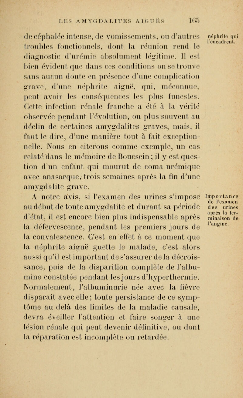 Ll'lS A M Y(;i)A I-ri'KS AKilTËS ](')') (l(î c6|)h;il('.o inl<uis(!, de vomisscmonts, nu d'antres néphrite qui , . l'encadrent. li'oubles loiiclioniiels, dont Ja rennion rend le diagiiostie (rnr(Mnie altsoliinicnl, h'^iliiuc II est bien ('vident <|n(' dans ces conditions on se Iroiive sans aucun doiHe en ]>i'('sence (riinc coni|>licalion ,i;rav(', d'nne n(V|»lu'it(! ai^iii', (jni, nK'connnr, peut avoir les conséqnences les plus innesles. Cette infection rénale franch(; a étt'^ à la vérité observée i)endant l'évolution, ou plus souvent au déclin de certaines amygdalites graves, mais, il tant le dire, d'une manière tout à fait exception- nelle. Nous en citerons comme exemple, un cas relaté dans le mémoire de Boucsein ; il y est ques- tion d'un enfant qui mourut de coma urémique avec anasarque, trois semaines après la lîn d'une amygdalite grave. A notre avis, si l'examen des urines s'impose importance , . de l'examen audenut de toute amygdalite et durant sa période des urines d'état, il est encore bien plus indispensable après Saison ^d^e la défervescence, pt^ndant les premiers jours de ^&'e- la convalescence. C'est en effet à ce moment que la néphrite aiguë guette le malade, c'est alors aussi qu'il est important de s'assurer de la décrois- sance, puis de la disparition complète de l'albu- mine constatée pendant les jours d'hyperthermie. Normalement, l'albuminurie née avec la fièvre disparaît avec elle; toute persistance de ce symp- tôme au delà des limites de la maladie causale, devra éveiller l'attention et faire songer à une lésion rénale qui peut devenir définitive, ou dont la réparation est incomplète ou retardée.