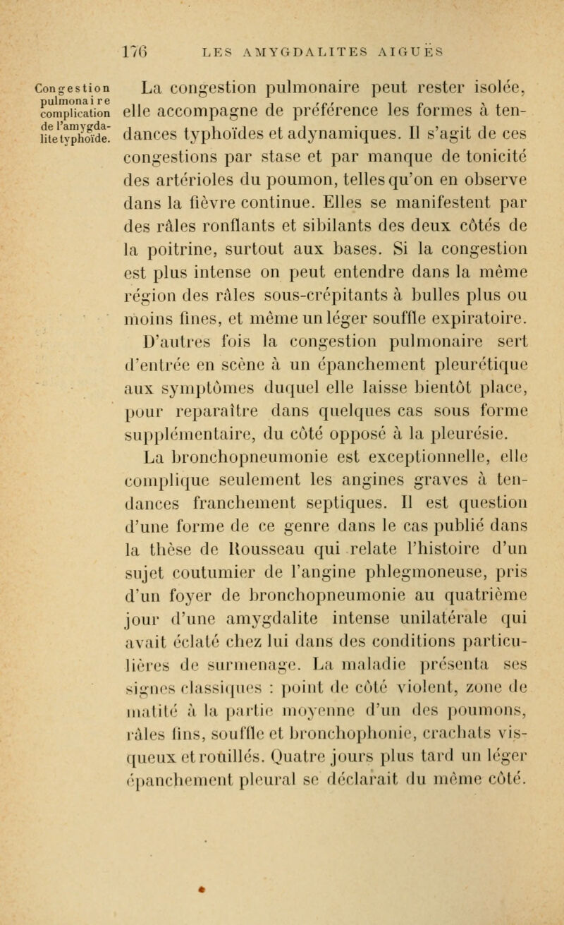 Congestion La coiigestion pulmonaire peut rester isolée, pulmonaire ,, , ,„, i p > . complication elle accompague de preterence les termes a ten- metyphSde' dauces typhoïdes et adynamiques. Il s'agit de ces congestions par stase et par manque de tonicité des artérioles du poumon, telles qu'on en observe dans la fièvre continue. Elles se manifestent par des râles ronflants et sibilants des deux côtés de la poitrine, surtout aux bases. Si la congestion est plus intense on peut entendre dans la même région des râles sous-crépitants à bulles plus ou moins fines, et même un léger souffle expiratoire. D'autres fois la congestion pulmonaire sert d'entrée en scène à un épanchement pleurétique aux symptômes duquel elle laisse bientôt place, pour reparaître dans quelques cas sous forme supplémentaire, du côté opposé à la pleurésie. La bronchopneumonie est exceptionnelle, elle complique seulement les angines graves à ten- dances franchement septiques. Il est question d'une forme de ce genre dans le cas publié dans la thèse de Rousseau qui relate l'histoire d'un sujet coutumier de l'angine phlegmoneuse, pris d'un foyer de bronchopneumonie au quatrième jour d'une amygdalite intense unilatérale qui avait éclaté chez lui dans des conditions particu- lières de surmenage. La maladie i)résenta ses signes clasRiijucs : point de côté violent, zone de matilé à la paiLie moyenne d'un des poumons, râles lins, souffle et bronchophonie, crachats vis- queux et rouilles. Quatre jours plus tard un léger épanchement pleural se déclarait du même côté.