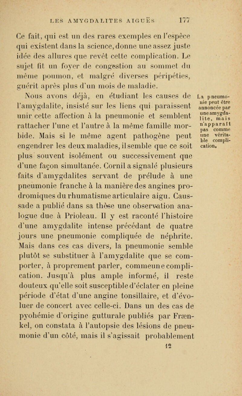 Ce fait, qui est un des rares exemples en l'espèce qui existent dans la science, donne une assez juste idée des allures que revêt cette complication. Le suj(^t fil un foyer de conge-stion au sommet du même poumon, et malgré diverses péripéties, guérit après plus d'un mois de maladie. .Nous avons déjà, en étudiant les causes de l'amygdalite, insisté sur les liens qui paraissent unir cette affection à la pneumonie et semblent rattacher l'une et l'autre à, la même famille mor- bide. Mais si le même agent pathogène peut engendrer les deux maladies, il semble que ce soit plus souvent isolément ou successivement que d'une façon simultanée. Cornil a signalé plusieurs faits d'amygdalites servant de prélude à une pneumonie franche à la manière des angines pro- dromiques du rhumatisme articulaire aigu. Caus- sade a publié dans sa thè^e une observ«ation ana- logue due à Prioleau. Il y est raconté l'histoire d'une amygdalite intense précédant de quatre jours une pneumonie compliquée de néphrite. Mais dans ces cas divers, la pneumonie semble plutôt se substituer à l'amygdalite que se com- porter, à proprement parler, commeune compli- cation. Jusqu'à plus ample informé, il reste douteux qu'elle soit susceptible d'éclater en pleine période d'état d'une angine tonsillaire, et d'évo- luer de concert avec celle-ci. Dans un des cas de pyohémie d'origine gutturale publiés par Frcen- kel, on constata à l'autopsie des lésions de pneu- monie d'un côté, mais il s'agissait probablement d2 La pneumo- nie peut être annoncée par une amygda- lite, mais n'apparaît pas comme une vérita- ble compli- cation.