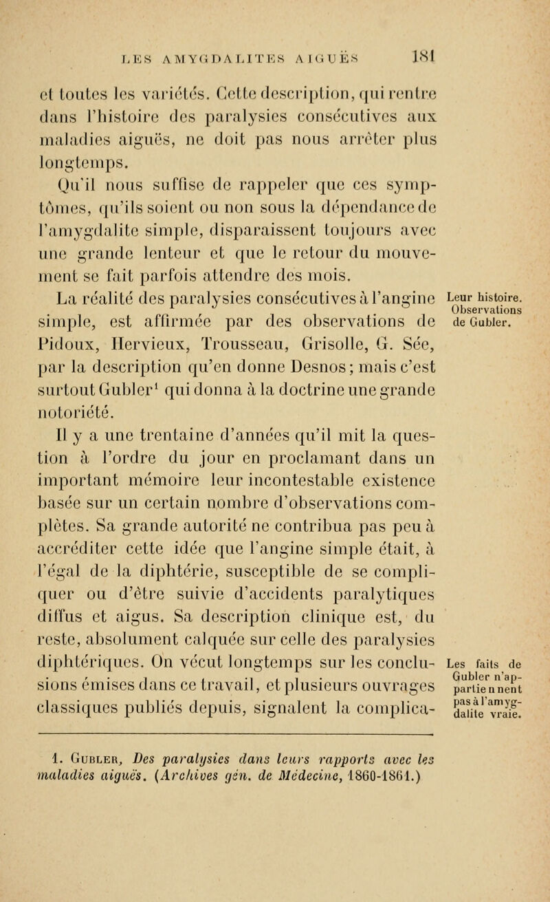 T-ES AMYGDALITES Al OU ES ISl et toutes les variétés. Cette description, qui rentre dans l'histoire des pai-alysies consécutives aux maladies aiguës, ne doit pas nous arrêter plus longtemps. Qu'il nous suffise de rappeler que ces symp- tômes, qu'ils soient ou non sous la dépendance de l'amygdalite simple, disparaissent toujours avec une grande lenteur et que le retour du mouve- ment se fait parfois attendre des mois. La réalité des paralysies consécutives à l'angine Leur histoire. / , , ^ Observations Simple, est aflirmee par des observations de de Gubier. Pidoux, Ilervieux, Trousseau, Grisolle, G. Sée, par la description qu'en donne Desnos; mais c'est surtout Gubier' qui donna à la doctrine une grande notoriété. Il y a une trentaine d'années qu'il mit la ques- tion à l'ordre du jour en proclamant dans un important mémoire leur incontestable existence basée sur un certain nombre d'observations com- plètes. Sa grande autorité ne contribua pas peu à accréditer cette idée que l'angine simple était, à l'égal de la diphtérie, susceptible de se compli- quer ou d'être suivie d'accidents paralytiques diffus et aigus. Sa description clinique est, du reste, absolument calquée sur celle des paralysies diphtériques. On vécut longtemps sur les conclu- Les faits de r • 1 , •! I 1 • Gubler n'ap- sions émises dans ce travail, et plusieurs ouvrages partiennent classiques publiés depuis, signalent la coinplica- SSeTriit 1. (jubleh. Des paralysies dans leurs rapports avec les maladies aiguës. {Archives gén. de Médecine, 1860-1861.)