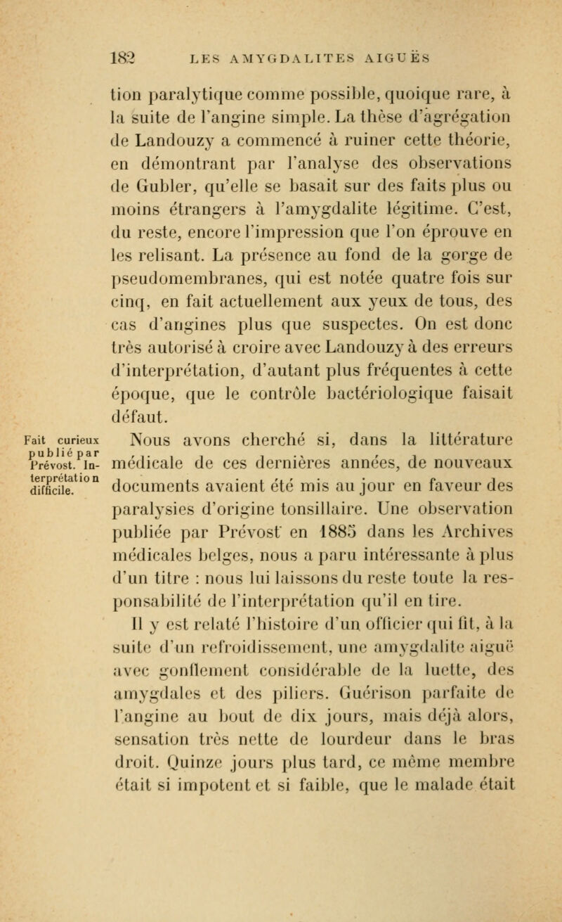 tion paralytique comme possible, quoique rare, à la suite de l'angine simple. La thèse d'agrégation de Landouzy a commencé à ruiner cette théorie, en démontrant par l'analyse des observations de Gubler, qu'elle se basait sur des faits plus ou moins étrangers à l'amygdalite légitime. C'est, du reste, encore l'impression que l'on éprouve en les relisant. La présence au fond de la gorge de pseudomembranes, qui est notée quatre fois sur cinq, en fait actuellement aux yeux de tous, des cas d'angines plus que suspectes. On est donc très autorisé à croire avec Landouzy à des erreurs d'interprétation, d'autant plus fréquentes à cette époque, que le contrôle bactériologique faisait défaut. Fait curieux Nous avons chcrché si, dans la littérature Prévost.^in- médicale de ces dernières années, de nouveaux difficile! '^° documents avaient été mis au jour en faveur des paralysies d'origine tonsillaire. Une observation publiée par Prévost en 1885 dans les Archives médicales belges, nous a paru intéressante à plus d'un titre : nous lui laissons du reste toute la res- ponsabilité de l'interprétation qu'il en tire. Il y est relaté l'histoire d'un ofiicier (pii lit, à la suite d'un refroidissement, une amygdalite aiguë avec gonilcment considérable de la luette, des amygdales et des piliers. Guérison parfaite de l'angine au bout de dix jours, mais déjà alors, sensation très nette de lourdeur dans le bras droit. Quinze jours plus tard, ce même membre était si impotent et si faible, que le malade était