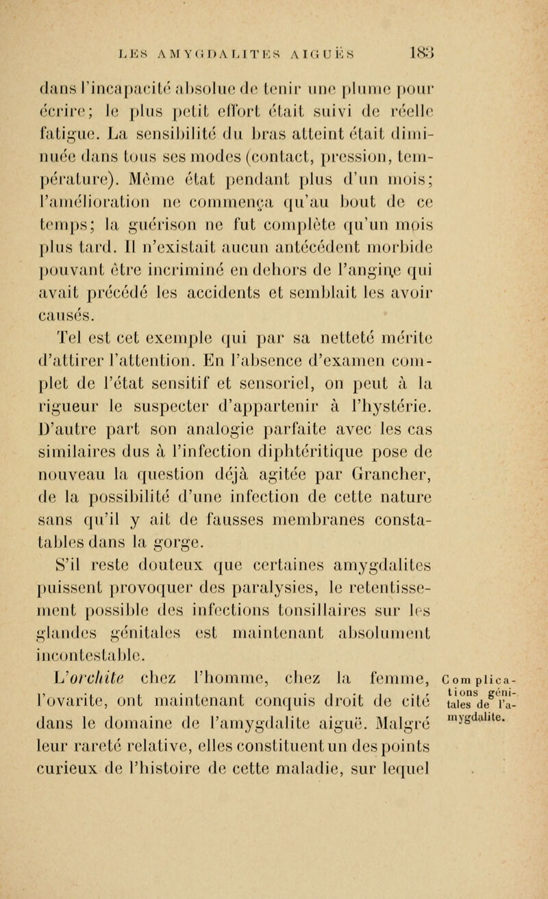 LL:.S AM V(iI)A LITKS AKiUKS 1813 dans l'inca[)acU('al)soluo d(î tenir iinn plnirio pour écrire; le plus petit vA'i'ovi était suivi de réelle fatigue. La sensijjilité du bras atteint était dimi- nuée dans tous ses modes (contact, pression, tem- pérature). Môme état pendant j)lus (Vim mois; l'amélioration ne commença (ju'au bout de ce temps; la guérison ne fut complète (pi'un mois plus tard. 11 n'existait aucun antécédent morbide pouvant être incriminé en dehors de rangin.e qui avait précédé les accidents et semblait les avoir causés. Tel est cet exemple qui par sa netteté mérite d'attirer l'attention. En l'absence d'examen com- plet de l'état sensitif et sensoriel, on peut à la rigueur le suspecter d'appartenir à l'hystérie. D'autre part son analogie parfaite avec les cas similaires dus à l'infection diphtéritiquc pose de nouveau la question déjà agitée par (îrancher, de la possii)ilité d'une infection de cette nature sans qu'il y ait de fausses membranes consta- tables dans la gorge. S'il reste douteux que certaines amygdalites puissent |)rovoquer des paralysies, le retentisse- ment possible des inf(3ctions tonsillaires sur 1rs glandes génitales est maintenant absolument incontestable. IJorcInte chez l'homme, chez la femme, Compiica- l'ovarite, ont maintenant conquis droit de cité taierde^'iv dans le domaine de l'amygdalite aiguë. Malgré '^s'^*''^^- leur rareté relative, elles constituent un des points curieux de l'histoire de cette maladie, sur lequel