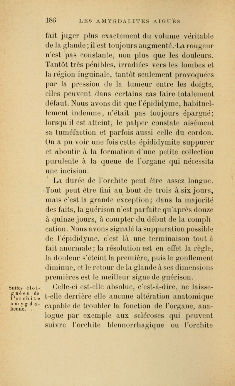 fait juger plus exactement du volume véritable de la glande ; il est toujours augmenté. La rougeur n'est pas constante, non plus que les douleurs. Tantôt très pénibles, irradiées vers les lombes et la région inguinale, tantôt seulement provoquées par la pression de la tumeur entre les doigts, elles peuvent dans certains cas faire totalement défaut. Nous avons dit que l'épididjaiie, habituel- lement indemne, n'était pas toujours épargné; lorsqu'il est atteint, le palper constate aisément sa tuméfaction et parfois aussi celle du cordon. On a pu voir une fois cette épididymite suppurer et aboutir à la formation d'une petite collection purulente à la queue de l'organe qui nécessita une incision. La durée de l'orchite peut être assez longue. Tout peut être fini au bout de trois à six jours, mais c'est la grande exception; dans la majorité des faits, la guérison n'est parfaite qu'après douze à quinze jours, à compter du début de la compli- cation. Nous avons signalé la suppuration possijjle de l'épididyme, c'est là une terminaison tout à fait anormale; la résolution est en effet la règle, la douleur s'éteint la première, puis le gonflement diminue, et le retour de la glande à ses dimensions premières est le meilleur signe de guérison. Suites éioi- Cclle-ci cst-clle absolue, c'est-Ji-dire, ne laisse- f'orchito t-elle derrière elle aucune altération anatomi(|ue fie'nnî;.^ ^ ** Capable dc troublcf la fonction de l'organe, ana- logue par exemple aux scléroses qui peuvent suivre l'orchite blennorrhagique ou l'orchite