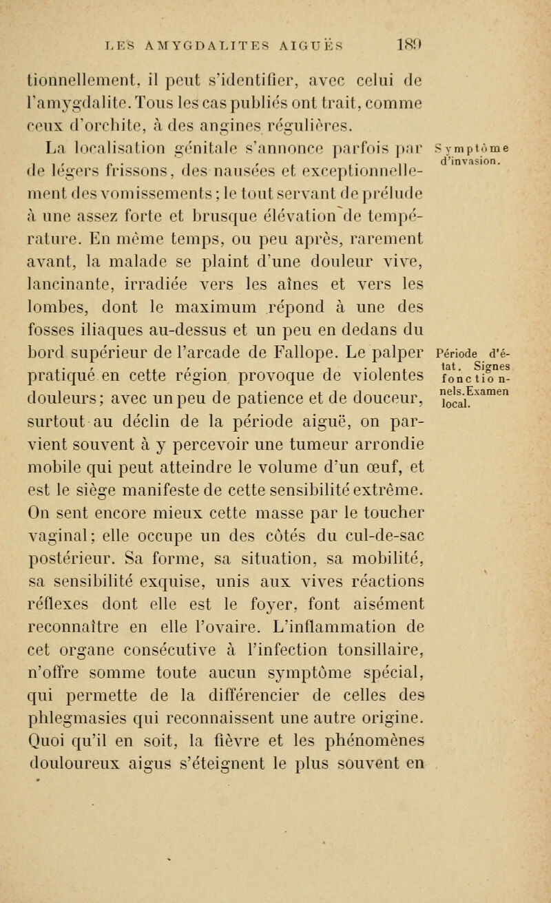 tionnellemeiit, il peut s'idcutilicr, avec celui de l'amygdalite. Tous les cas publiés ont trait, comme ceux d'orchite, à des angines régulières. La localisation génitale s'annonce parfois par Symptôme , , , p .  , , . .. ,, d'invasion. de légers frissons, des nausées et exceptionnelle- ment des vomissements ; le tout servant de prélude à une assez forte et brusque élévation de tempé- rature. En même temps, ou peu après, rarement avant, la malade se plaint d'une douleur vive, lancinante, irradiée vers les aines et vers les lombes, dont le maximum répond à une des fosses iliaques au-dessus et un peu en dedans du bord supérieur de l'arcade de Fallope. Le palper Période d'é- ,. r i. ' • 1 • \ L <îit. Signes pratique en cette région provoque de violentes fonction- douleurs; avec un peu de patience et de douceur, oca^^*™^ surtout au déclin de la période aiguë, on par- vient souvent à y percevoir une tumeur arrondie mobile qui peut atteindre le volume d'un œuf, et est le siège manifeste de cette sensibilité extrême. On sent encore mieux cette masse par le toucher vaginal ; elle occupe un des côtés du cul-de-sac postérieur. Sa forme, sa situation, sa mobilité, sa sensibilité exquise, unis aux vives réactions réflexes dont elle est le foyer, font aisément reconnaître en elle l'ovaire. L'inflammation de cet organe consécutive à l'infection tonsillaire, n'offre somme toute aucun symptôme spécial, qui permette de la différencier de celles des phlegmasies qui reconnaissent une autre origine. Quoi qu'il en soit, la fièvre et les phénomènes douloureux aigus s'éteignent le plus souvent en