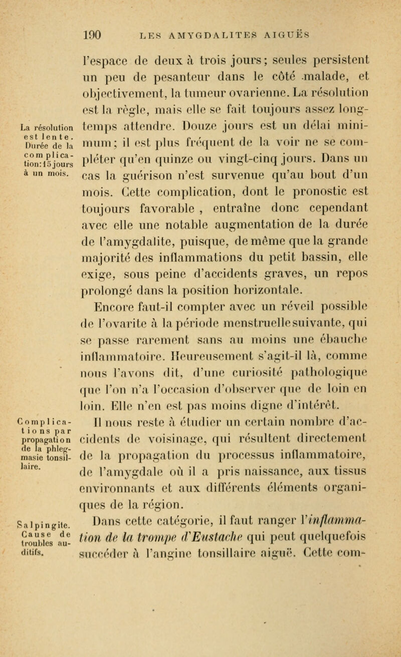 l'espace de deux à trois jours; seules persistent un peu de pesanteur dans le côté .malade, et objectivement, la tumeur ovarienne. La résolution est la règle, mais elle se fait toujours assez long- La résoiufion tcmps attendre. Douze jours est un délai mini- Durée^ de la mum; il est plus fréquent de la voir ne se coni- liomisjôurs P'<'ter qu'en quinze ou vingt-cinq jours. Dans un à un mois, p^g jg^ guérisou u'cst survcnuc qu'au bout d'un mois. Cette complication, dont le pronostic est toujours favorable , entraîne donc cependant avec elle une notable augmentation de la durée de l'amygdalite, puisque, de même que la grande majorité des inflammations du petit bassin, elle exige, sous peine d'accidents graves, un repos prolongé dans la position horizontale. Encore faut-il compter avec un réveil possible de l'ovarite à la période menstruelle suivante, qui se passe rarement sans au moins une ébauche inflammatoire. Heureusement s'agit-il là, comme nous l'avons dit, d'une curiosité pathologique que l'on n'a l'occasion d'observer que de loin en loin. Elle n'en est pas moins digne d'intérêt. Compiica- Il nous rcstc à étudier un certain nombre d'ac- tions par .. ■ r M . 1- . . propagation cideuls dc voisHiagc, qui résultent directement masie fonsii- dc la propagatiou du processus inflammatoire, ''*^^' de l'amygdale oii il a pris naissance, aux tissus environnants et aux différents éléments organi- ques de la région. Raipingiie. Dans ccttc catégorie, il faut ranger Yinflamma- t^rouWc's au- '^^^ ^^ ^^ tvompe (VEustache qui peut quelquefois ditifs. succéder à l'angine tonsillaire aiguë. Cette corn-