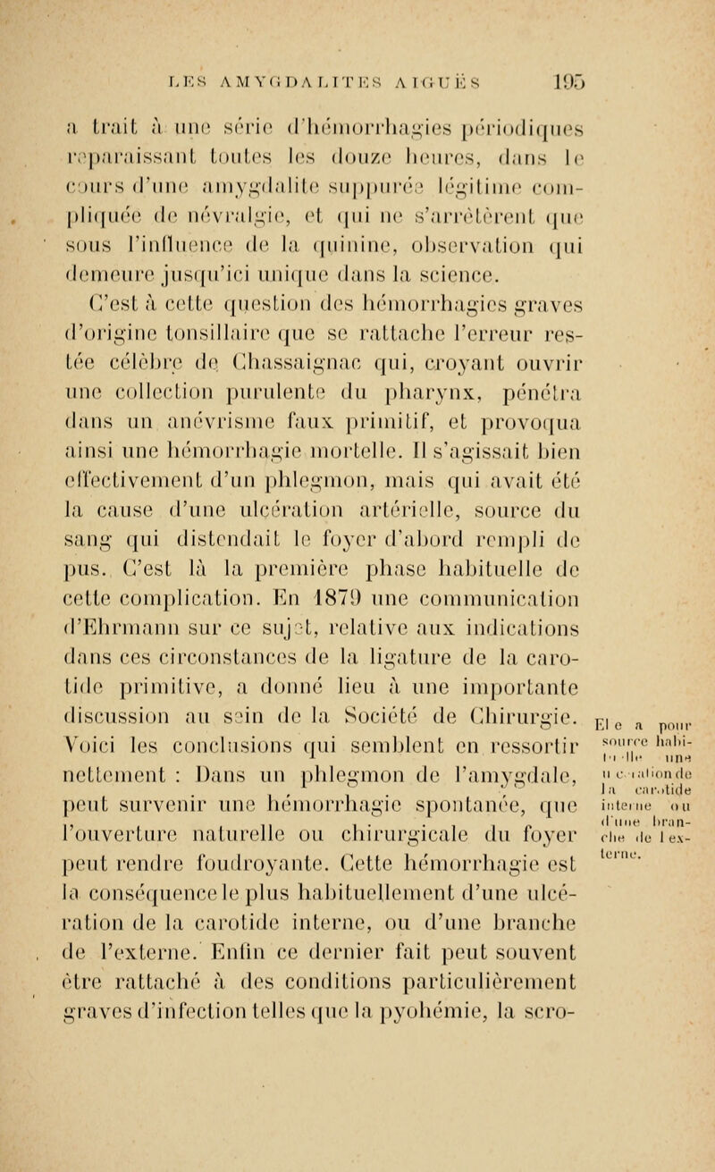 a li'ait à une S(''i'i(' (l'In'iiiori'ha.i^'ies pi-riodiques r.^pai'aissanl, loiih's les douze liciircs, dans l(> c:)ui'H d'iuK^ aniy.^dalile siippniv',' lé^ilinic ('(tni- [)li((uco (1(^ névralgie, el, (|ui ne s'arrèlèrenL ({ue sous rinllnence de la (iiuninc observation qui demeure jusqn'ici uniijue dans la science. (resta cette ({ueslion des luMuorrhagies graves d'origine lonsillaire que se rattache l'erreur res- tée célèbre de ('hassaignac qui, croyant ouvrir une collection purulente du pharynx, pénéli'a dans un anévrisnie faux, primitif, et provoqua ainsi une hémorrhagie mortelle. Il s'agissait bien effectivement d'un ])hl(>gmon, mais qui avait été la cause d'une ulcération artérielle, source du sang qui distendait le foyer d'aljord remj)li de pus. C'est là la première phase habituelle de cette complication. I^]n 1871) une communication d'Ehrmami sur ce suj;t, relative aux indications dans ces circonstances de la ligature de la caro- tide primitive, a donné lieu à une inq)ortante discussion au s;Mn dv la. Société de Chirurgie, pj ^ ^ . Voici les concliisions (pii semblent en ressortir ^'^^^''^'^ '>■•''''- J l'i lli- une netlement : Dans un |)hlegmon de l'amvgdale, 'ciaiiondo peut survenir une hémorrhagie spontanée, que intenu- ou l'ouverture naturelle ou chirurgicale du foyer ciie ,ic peut rendre foudroyante. Cette hémorrhagie est la consé({uencele plus habituellement d'une ulcé- ration de la carotide interne, ou d'une branche de l'externe. Enlin ce dernier fait peut souvent être rattaché à des conditions particulièrement graves d'infection telles ipie la jjyohémie, la scro- lei'iu