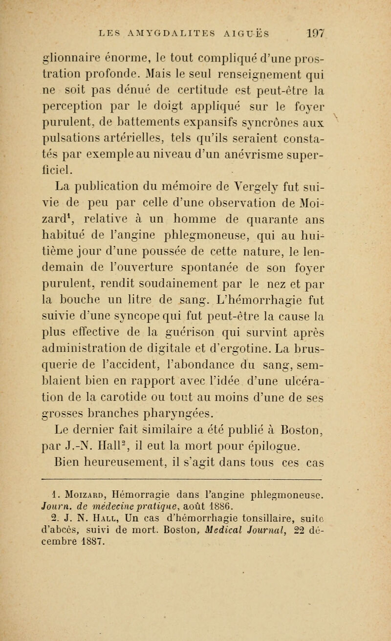 glionnaire énorme, le tout compliqué d'une pros- tration profonde. Mais le seul renseignement qui ne soit pas dénué de certitude est peut-être la perception par le doigt appliqué sur le foyer purulent, de battements expansifs syncrônes aux pulsations artérielles, tels qu'ils seraient consta- tés par exemple au niveau d'un anévrisme super- ficiel. La publication du mémoire de Yergely fut sui- vie de peu par celle d'une observation de Moi- zard*, relative à un homme de quarante ans habitué de l'angine phlegmoneuse, qui au hui- tième jour d'une poussée de cette nature, le len- demain de l'ouverture spontanée de son foyer purulent, rendit soudainement par le nez et par la bouche un litre de sang. L'hémorrhagie fut suivie d'une syncope qui fut peut-être la cause la plus effective de la guérison qui survint après administration de digitale et d'ergotine. La brus- querie de l'accident, l'abondance du sang, sem- blaient bien en rapport avec l'idée d'une ulcéra- tion de la carotide ou tout au moins d'une de ses grosses branches pharyngées. Le dernier fait similaire a été publié à Boston, par J.-N. Hall-, il eut la mort pour éj^ilogue. Bien heureusement, il s'agit dans tous ces cas 1. MoizARD, Hémorragie dans l'angine phle.^moneusc. Journ. de médecine pratique, août 1886. 2. J. N. Hall, Un cas d'hémorrhagie tonsillaire, suite d'abcès, suivi de mort. Boston, Médical Journal, 22 dé- cembre 1887.