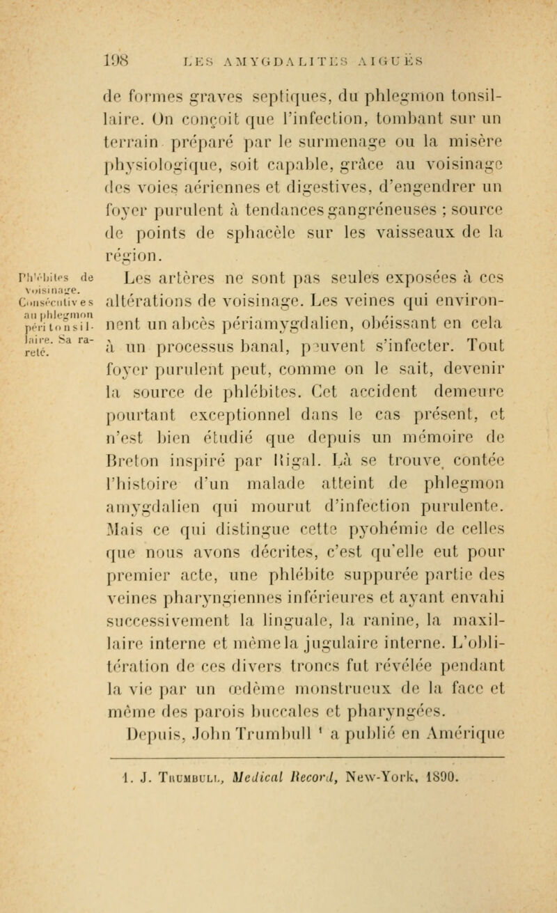 l.iire. Sa ra- relc. 1 tJ<S L K S A M Y G DALI T L S A I (i U E S de formes graves septiques, du phlegmon tonsil- laire. On conçoit que l'infection, toml)ant sur un terrain préparé par le surmenage ou la misère l)hysiologique, soit capable, grûce au voisinage (les voies aériennes et digestives, d'engendrer un foyer purulent à tendances gangreneuses ; source de points de sphacèle sur les vaisseaux de la région. nr.'hitos du Les artères ne sont pas seules exposées à ces c..iis.ciiiives altérations de voismage. Les vemes qui environ- an piik-u'in'»» , , , , . Il- 1 '• I 1 péril..Msii nont un abcès periamygdalien, obéissant en cela à un processus banal, peuvent s'infecter. Tout foyer purulent peut, comme on le sait, devenir la source de phlébites. Cet accident demeure pourtant exceptionnel dans le cas présent, et n'est bien étudié que depuis un mémoire de Breton inspiré par Kigal. Là se trouve, contée l'histoire d'un malade atteint de phlegmon amygdalien qui mourut d'infection purulente. Mais ce qui distingue cette pyohémie de celles que nous avons décrites, c'est qu'elle eut pour premier acte, une phlébite suppurée partie des veines phar3'ngiennf's inférieures et ayant envahi successivement la linguale, la ranine, la maxil- laire interne et même la jugulaire interne. L'olili- tération de ces divers troncs fut révélée pendant la vie par un oedème monstrueux de la face et même des parois buccales et pharyngées. Depuis, Johnïrumbull ' a publié en Ann'riipie 1. J. TiiUMbLLi,, Médical Record, New-York, 1890.