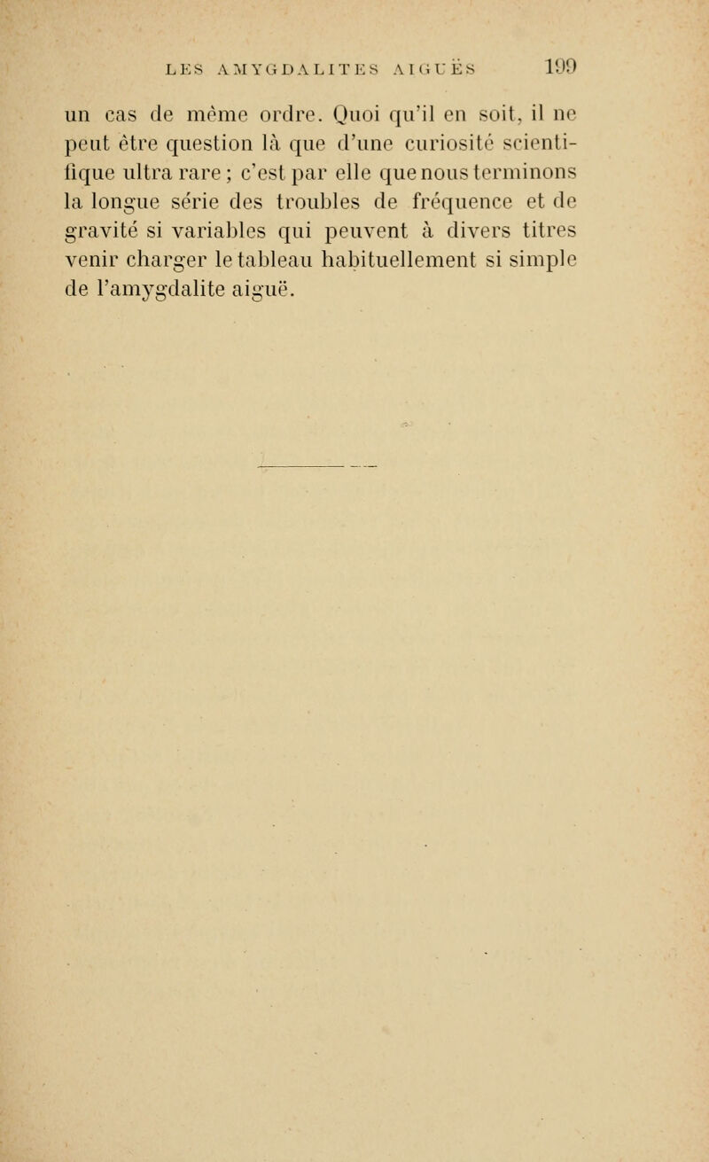 un cas de même ordre. Quoi qu'il en soit, il ne peut être question là que d'une curiosité scienti- llque ultra rare ; c'est par elle que nous terminons la longue série des troubles de fréquence et de gravité si variables qui peuvent à divers titres venir charger le tableau habituellement si simple de l'amvudalite aimië.
