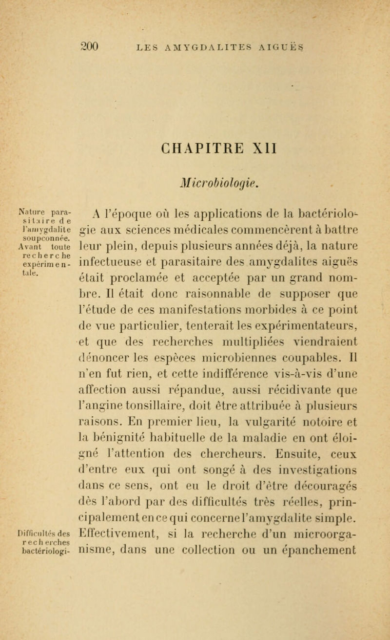 CHAPITRE Xll Microbiologie. ^^^''^^ p^y- A l'époque où les applications de la bactériolo^ jHMivfirdaiiie gie aux sciences médicales commencèrent à battre soupçonnée. ' i • i • i • » i ' • •> i Avant toute Icur plciH, dcpuis plusicurs aunccs déjà, la nature re c 11 e r c he . p , , ... j i i •. expérinien- uilcctueuse ct parasitairc des amygdalites ajgues *'^'''* était proclamée et acceptée par un grand nom- bre. Il était donc raisonnable de supposer que l'étude de ces manifestations morbides à ce point de vue particulier, tenterait les expérimentateurs, et que des recherches multipliées viendraient dénoncer les espèces microbiennes coupables. Il n'en fut rien, et cette indifférence vis-à-vis d'une affection aussi répandue, aussi récidivante que l'angine tonsillaire, doit être attribuée à plusieurs raisons. En premier lieu, la vulgarité notoire et la bénignité habituelle de la maladie en ont éloi- gné Tattention des chercheurs. Ensuite, ceux d'entre eux qui ont songé à des investigations dans ce sens, ont eu le droit d'être découragés dès l'abord par des difficultés très réelles, prin- cipalement en ce qui concernel'amygdabte simple. Diffiruit.-sdes Elfectivement, si la recherche d'un microorîja- bactérioiogi- nismc, daus une collection ou un epanchement