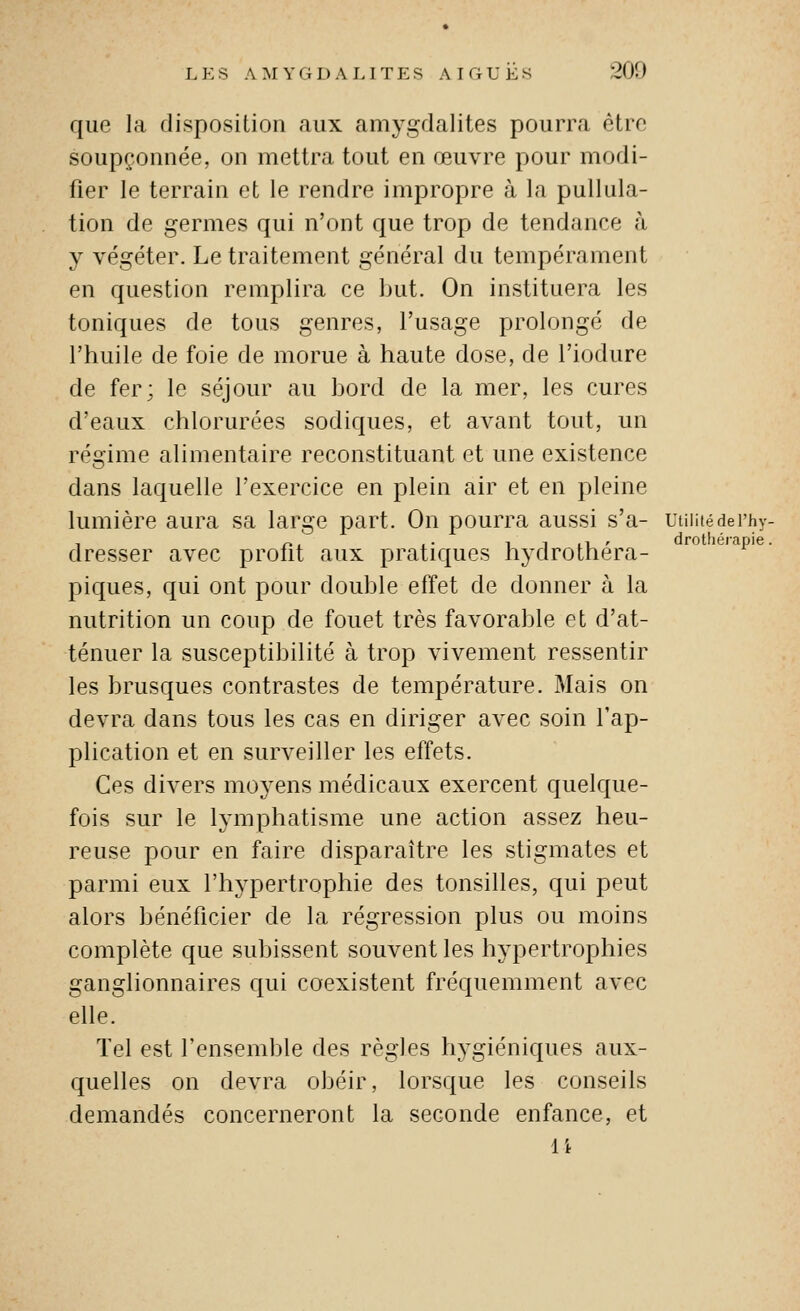 drothérapie. LES A M Y G 1) ALITES AIGUËS 200 que la disposition aux amygdalites pourra être soupçonnée, on mettra tout en œuvre pour modi- fier le terrain et le rendre impropre à la pullula- tion de germes qui n'ont que trop de tendance à y végéter. Le traitement général du tempérament en question remplira ce but. On instituera les toniques de tous genres, l'usage prolongé de l'huile de foie de morue à haute dose, de l'iodure de fer; le séjour au bord de la mer, les cures d'eaux chlorurées sodiques, et avant tout, un régime alimentaire reconstituant et une existence dans laquelle l'exercice en plein air et en pleine lumière aura sa large part. On pourra aussi s'a- uuiiiédei'hy. dresser avec profit aux pratiques hydrothéra- piques, qui ont pour double effet de donner à la nutrition un coup de fouet très favorable et d'at- ténuer la susceptibilité à trop vivement ressentir les brusques contrastes de température. Mais on devra dans tous les cas en diriger avec soin l'ap- plication et en surveiller les effets. Ces divers moyens médicaux exercent quelque- fois sur le lymphatisme une action assez heu- reuse pour en faire disparaître les stigmates et parmi eux l'hypertrophie des tonsilles, qui peut alors bénéficier de la régression plus ou moins complète que subissent souvent les hypertrophies ganglionnaires qui coexistent fréquemment avec elle. Tel est l'ensemble des règles hygiéniques aux- quelles on devra obéir, lorsque les conseils demandés concerneront la seconde enfance, et 14