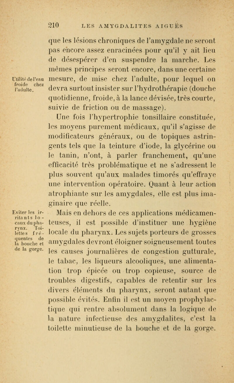 que les lésions chroniques de l'amygdale ne seront pas encore assez enracinées pour qu'il y ait lieu de désespérer d'en suspendre la marche. Les mêmes principes seront encore, dans une certaine UtilitédePeau mesurc, de mise chez l'adulte, pour lequel on raduite. ^ devra surtoutinsister sur l'hydrothérapie (douche quotidienne, froide, à la lance dévisée, très courte, suivie de friction ou de massage). Une fois l'hypertrophie tonsillaire constituée, les moyens purement médicaux, qu'il s'agisse de modificateurs généraux, ou de topiques astrin- gents tels que la teinture d'iode, la glycérine ou le tanin, n'ont, à parler franchement, qu'une efficacité très prohlématique et ne s'adressent le plus souvent qu'aux malades timorés qu'effraye une intervention opératoire. Quant à leur action atrophiante sur les amygdales, elle est plus ima- ginaire que réelle. Eviter les ir- Mais cu dchors de ces applications médicamen- rita n t s 1 o - cauxdupha- tciiscs, il cst possihlc d'iustituer une hygiène lêties fié- locale du pharynx. Les sujets porteurs de grosses ia'boiiche eî aiiiygdalcs devront éloigner soigneusement toutes de la gorge. |gg çauscs joumalièrcs de congestion gutturale, le tabac, les liqueurs alcooliques, une alimenta- tion trop épicée ou trop copieuse, source de troubles digestifs, capables de retentir sur les divers cléments du pharynx, seront autant que possible évités. Enfin il est un moyen prophylac- tique qui rentre absolument dans la logirpie de la nature infectieuse des amygdalites, c'est la toilette minutieuse de la bouche et de la gorge.