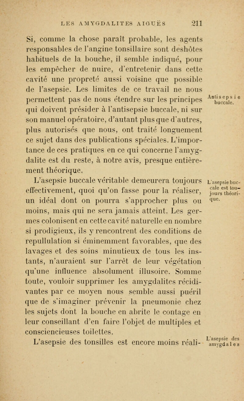 Si, comme la chose paraît probable, les agents responsables de l'angine tonsillaire sont deshotes habituels de la bouche, il semble indiqué, pour les empêcher de nuire, d'entretenir dans cette cavité une propreté aussi voisine que possible de l'asepsie. Les limites de ce travail ne nous permettent pas de nous étendre sur les principes ^buccale ' ^ qui doivent présider à l'antisepsie buccale, ni sur son manuel opératoire, d'autant plus que d'autres, plus autorisés que nous, ont traité longuement ce sujet dans des publications spéciales. L'impor- tance de ces pratiques en ce qui concerne l'amyg- dalite est du reste, à notre avis, presque entière- ment théorique. L'asepsie buccale véritable demeurera toujours Lasepsiebuc- effectivement, quoi qu'on fasse pour la réaliser, joi^.-s^théorr un idéal dont on pourra s'approcher plus ou 'i^- moins, mais qui ne sera jamais atteint. Les ger- mes colonisent en cette cavité naturelle en nombre si prodigieux, ils y rencontrent des conditions de repullulation si éminemment favorables, que des lavages et des soins minutieux de tous les ins- tants, n'auraient sur l'arrêt de leur végétation qu'une influence absolument illusoire. Somme toute, vouloir supprimer les amygdalites récidi- vantes par ce moyen nous semble aussi puéril que de s'imaginer prévenir la pneumonie chez les sujets dont la bouche en abrite le contage en leur conseillant d'en faire l'objet de multiples et consciencieuses toilettes. L'asepsie des tonsilles est encore moins réali- amvadai/s