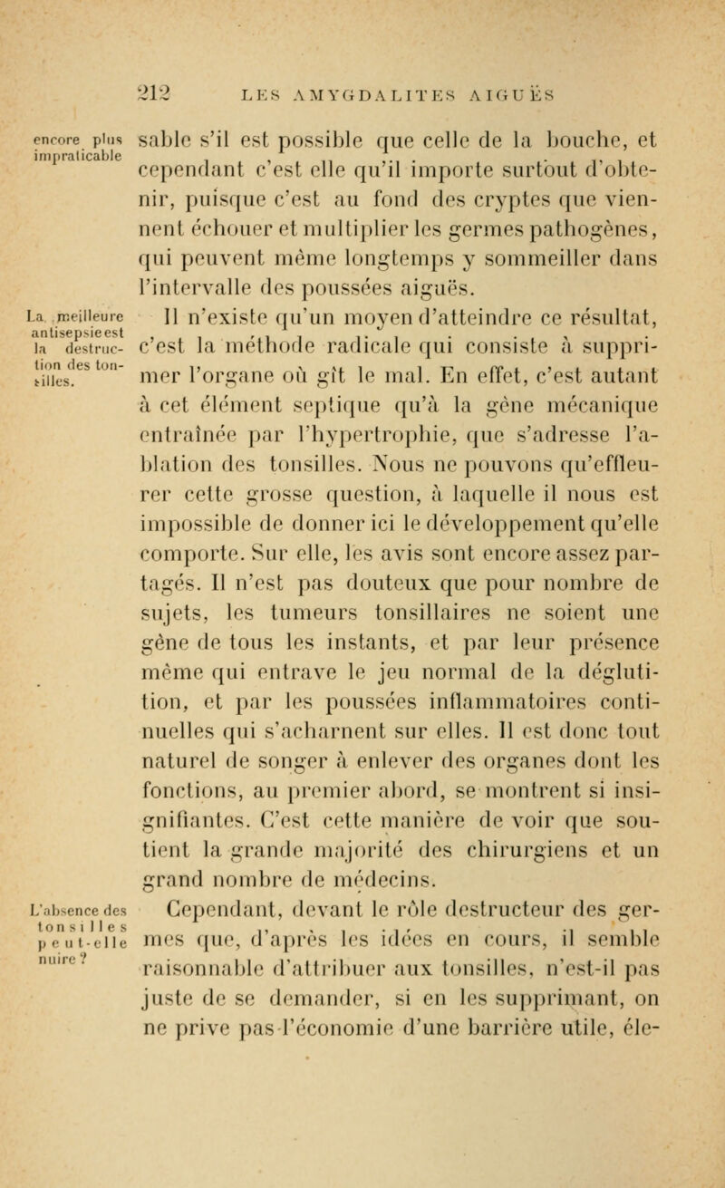 encore plus sablc s'il Gst Dossible Quc cellc de la bouche, et impraticable , » n ,• • -ni cependant c est elle qu il importe surtout d obte- nir, puisque c'est au fond des crj'ptes que vien- nent échouer et multiplier les germes pathogènes, qui peuvent même longtemps y sommeiller dans l'intervalle des poussées aiguës. La meilleure H n'cxiste qu'uu moycu d'atteindre ce résultat, la (lestr.ic- c'cst la uiéthode Tadicalc qui consiste à suppri- tiiies.*^^  nier l'organe où gît le mal. En effet, c'est autant à cet élément septique qu'à la gène mécanique entraînée par l'hypertrophie, que s'adresse l'a- blation des tonsilles. Nous ne pouvons qu'effleu- rer cette grosse question, à laquelle il nous est impossible de donner ici le développement qu'elle comporte. Sur elle, les avis sont encore assez par- tagés. Il n'est pas douteux que pour nombre de sujets, les tumeurs tonsillaires ne soient une gêne de tous les instants, et par leur présence même qui entrave le jeu normal de la dégluti- tion, et par les poussées inflammatoires conti- nuelles qui s'acharnent sur elles. Il est donc tout naturel de songer à enlever des organes dont les fonctions, au premier abord, se montrent si insi- gnifiantes. C'est cette manière de voir que sou- tient la grande majorité des chirurgiens et un grand nombre de médecins. L'absence des Cependant, devant le rôle destructeur des ger- peijt-eiie mcs quc, d'après les idées en cours, il semble ^^ raisonnable d'attribuer aux tonsilles, n'est-il pas juste de se demander, si en les supj)rimant, on ne prive pas l'économie d'une barrière utile, éle-