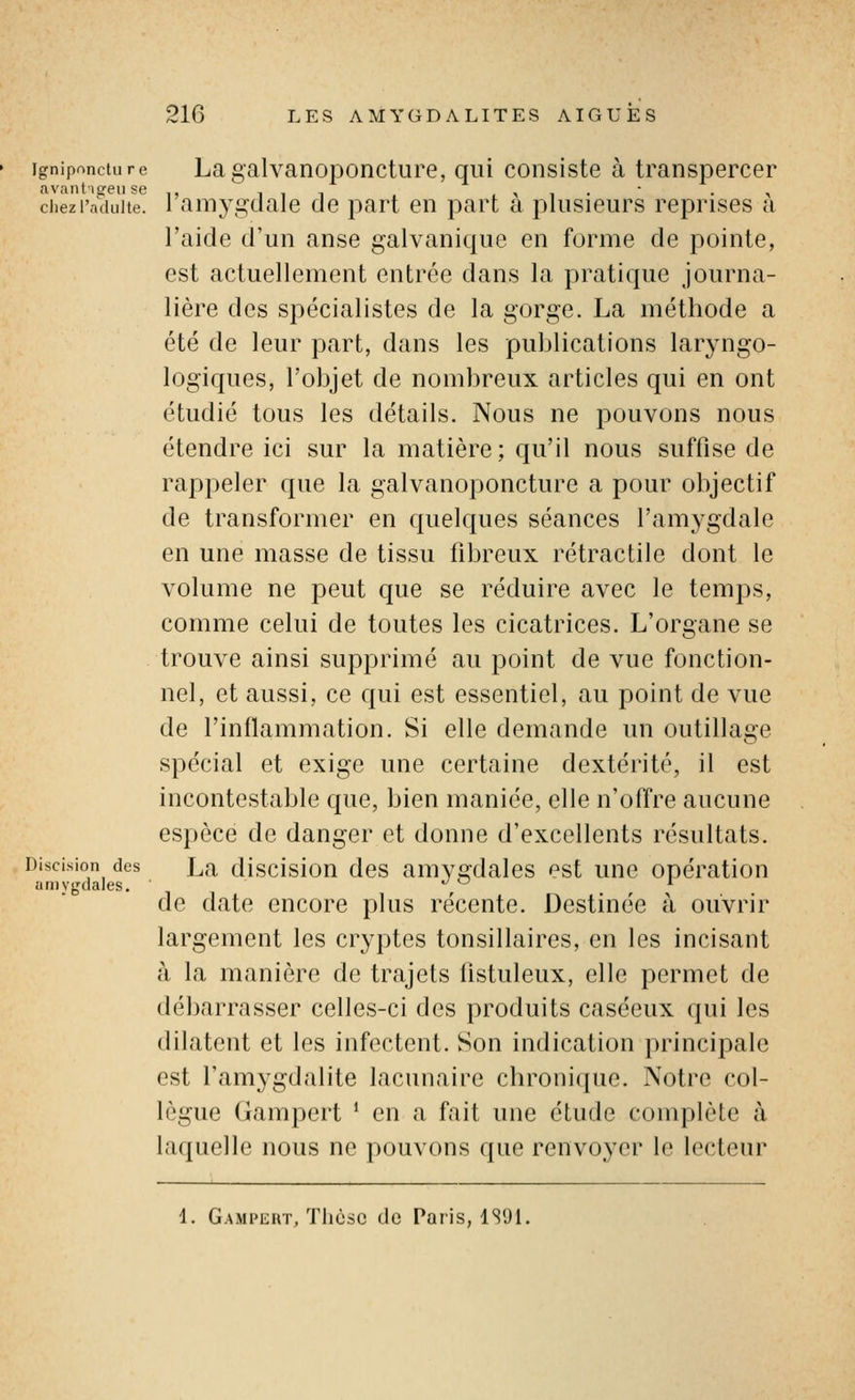 igniponcture La galvanoponcture, qui consiste à transpercer n.vnnt'i CCI] sg chez l'adulte, l'amygdale de part en part à plusieurs reprises à l'aide d'un anse galvanique en forme de pointe, est actuellement entrée dans la pratique journa- lière des spécialistes de la gorge. La méthode a été de leur part, dans les publications laryngo- logiques, l'objet de nombreux articles qui en ont étudié tous les détails. Nous ne pouvons nous étendre ici sur la matière; qu'il nous suffise de rappeler que la galvanoponcture a pour objectif de transformer en quelques séances l'amygdale en une masse de tissu fibreux rétractile dont le volume ne peut que se réduire avec le temps, comme celui de toutes les cicatrices. L'organe se trouve ainsi supprimé au point de vue fonction- nel, et aussi, ce qui est essentiel, au point de vue de l'inflammation. Si elle demande un outillage spécial et exige une certaine dextérité, il est incontestable que, bien maniée, elle n'offre aucune espèce de danger et donne d'excellents résultats. Discision des La discisiou des amysrdales est une opération amygdales. ^ ^ de date encore plus récente. Destinée à ouvrir largement les cryptes tonsillaires, en les incisant à la manière de trajets listuleux, elle permet de débarrasser celles-ci des produits caséeux qui les dilatent et les infectent. Son indication principale est l'amygdalite lacunaire chronique. Notre col- lègue Gampert * en a fait une étude complète à laquelle nous ne pouvons que renvoyer le lecteur 1. Gampert, Thèse de Paris, 1S91.