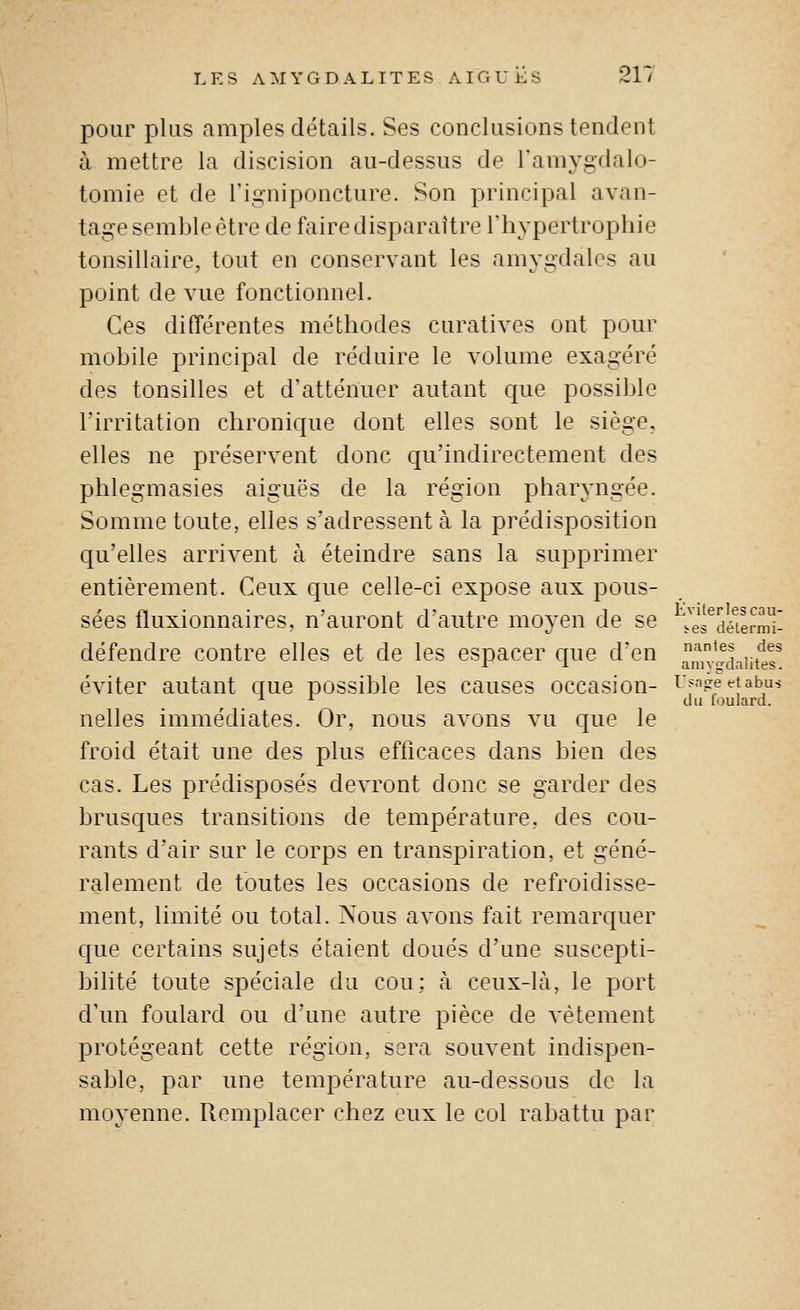 pour plus amples détails. Ses conclusions tendent à mettre la discision au-dessus de l'amygdalo- tomie et de l'igniponcture. Son principal avan- tage semble être de faire disparaître l'hypertrophie tonsillaire, tout en conservant les amygdales au point de vue fonctionnel. Ces différentes méthodes curatives ont pour mobile principal de réduire le volume exagéré des tonsilles et d'atténuer autant que possible rirritation chronique dont elles sont le siège, elles ne préservent donc qu'indirectement des phlegmasies aiguës de la région pharyngée. Somme toute, elles s'adressent à la prédisposition qu'elles arrivent à éteindre sans la supprimer entièrement. Ceux que celle-ci expose aux pous- sées fluxionnaires, n'auront d'autre moyen de se .Vl^déïrmT défendre contre elles et de les espacer que d'en ''^^^^ ..f^^ r 1 amygdalites. éviter autant que possible les causes occasion- ^f'-i^eetabus ^ ^ du louJard. nelles immédiates. Or, nous avons vu que le froid était une des plus efticaces dans bien des cas. Les prédisposés devront donc se garder des brusques transitions de température, des cou- rants d'air sur le corps en transpiration, et géné- ralement de toutes les occasions de refroidisse- ment, limité ou total. Nous avons fait remarquer que certains sujets étaient doués d'une suscepti- bilité toute spéciale du cou; à ceux-là, le port d'un foulard ou d'une autre pièce de vêtement protégeant cette région, sera souvent indispen- sable, par une température au-dessous de la moyenne. Remplacer chez eux le col rabattu par