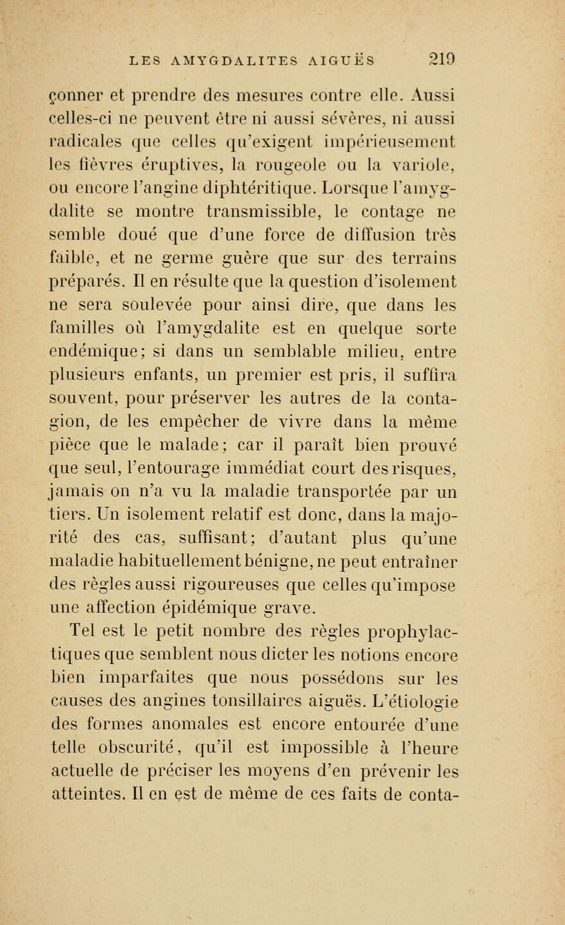 çonner et prendre des mesures contre elle. Aussi celles-ci ne peuvent être ni aussi sévères, ni aussi radicales que celles qu'exigent impérieusement les fièvres éruptives, la rougeole ou la variole, ou encore l'angine diphtéritique. Lorsque l'amyg- dalite se montre transmissible, le contage ne semble doué que d'une force de diffusion très faible, et ne germe guère que sur des terrains préparés. Il en résulte que la question d'isolement ne sera soulevée pour ainsi dire, que dans les familles où l'amygdalite est en cpielque sorte endémique; si dans un semblable milieu, entre plusieurs enfants, un premier est pris, il suffira souvent, pour préserver les autres de la conta- gion, de les empêcher de vivre dans la même pièce que le malade; car il paraît bien prouvé que seul, l'entourage immédiat court des risques, jamais on n'a vu la maladie transportée par un tiers. Un isolement relatif est donc, dans la majo- rité des cas, suffisant; d'autant plus qu'une maladie habituellement bénigne, ne peut entraîner des règles aussi rigoureuses que celles qu'impose une affection épidémique grave. Tel est le petit nombre des règles prophylac- tiques que semblent nous dicter les notions encore bien imparfaites que nous possédons sur les causes des angines tonsillaires aiguës. L'étiologie des formes anomales est encore entourée d'une telle obscurité, qu'il est impossible à l'heure actuelle de préciser les moyens d'en prévenir les atteintes. Il en est de même de ces faits de conta-