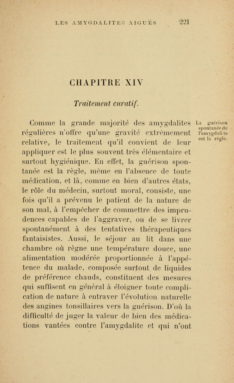 CHAPITRE XIV Traitement curatif. Comme la grande majorité des amygdalites La guéiison régulières n oïlre qii une gravite extrêmement l'amygdniite pst In rp^iG relative, le traitement qu'il convient de leur . ° appliquer est le plus souvent très élémentaire et surtout hygiénique. En effet, la guérison spon- tanée est la règle, même en l'absence de toute médication, et là, comme en bien d'autres états, le rôle du médecin, surtout moral, consiste, une fois qu'il a prévenu le patient de la nature de son mal, à l'empêcher de commettre des impru- dences capables de l'aggraver, ou de se livrer spontanément à des tentatives thérapeutiques fantaisistes. Aussi, le séjour au lit dans une chambre où règne une température douce, une alimentation modérée proportionnée à l'appé- tence du malade, composée surtout de liquides de préférence chauds, constituent des mesures c|ui suffisent en général à éloigner toute compli- cation de nature à entraver l'évolution naturelle des angines tonsillaires vers la guérison. D'où la difficulté de juger la valeur de bien des médica- tions vantées contre l'amygdalite et qui n'ont