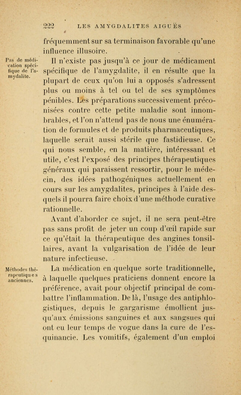 fréquemment sur sa terminaison favorable qu'une influence illusoire. Pas de médi- i\ n'existe pas jusqu'à ce jour de médicament cation speci- 1.01. «que de Ta- spécifique de l'amygdalite, il en résulte que la mydalile. , , , ^ , , . ^ , i plupart de ceux qu on lui a opposes s adressent plus ou moins à tel ou tel de ses symptômes pénibles. Les préparations successivement préco- nisées contre cette petite maladie sont innom- brables, et l'on n'attend pas de nous une énuméra- tion de formules et de produits pharmaceutiques, laquelle serait aussi stérile que fastidieuse. Ce qui nous semble, en la matière, intéressant et utile, c'est l'exposé des principes thérapeutiques généraux qui paraissent ressortir, pour le méde- cin, des idées pathogéniques actuellement en cours sur les amygdalites, principes à l'aide des- quels il pourra faire choix d'une méthode curative rationnelle. Avant d'aborder ce sujet, il ne sera peut-être pas sans profit de jeter un coup d'œil rapide sur ce qu'était la thérapeutique des angines tonsil- laires, avant la vulgarisation de l'idée de leur nature infectieuse. Méthodes ihé- La médicatiou cu quelquc sorte traditionnelle, à laquelle quelques praticiens donnent encore la préférence, avait pour objectif principal de com- battre l'inflammation. Delà, l'usage des antiphlo- gistiques, depuis le gargarisme émollient jus- qu'aux émissions sanguines et aux sangsues qui ont eu leur temps tle vogue dans la cure de l'es- quinancie. Les vomitifs, également d'un emploi rapcutique s anciennes