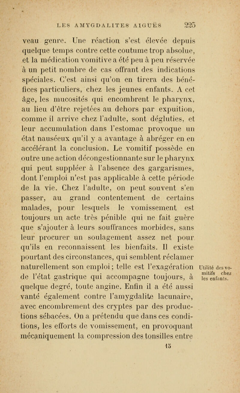 veau genre. Une réaction s'est élevée depuis quelque temps contre cette coutume trop absolue, et la médication vomitive a été peu à peu réservée à un petit nombre de cas offrant des indications spéciales. C'est ainsi qu'on en tirera des béné- fices particuliers, chez les jeunes enfants. A cet âge, les mucosités qui encombrent le pharynx, au lieu d'être rejetées au dehors par expuition, comme il arrive chez l'adulte, sont dégluties, et leur accumulation dans l'estomac provoque un état nauséeux qu'il y a avantage à abréger en en accélérant la conclusion. Le vomitif possède en outre une action décongestionnante sur le pharynx qui peut suppléer à l'absence des gargarismes, dont l'emploi n'est pas applicable à cette période de la vie. Chez l'adulte, on peut souvent s'en passer, au grand contentement de certains malades, pour lesquels le vomissement est toujours un acte très pénible qui ne fait guère que s'ajouter à leurs souffrances morbides, sans leur procurer un soulagement assez net pour qu'ils en reconnaissent les bienfaits. Il existe pourtant des circonstances, qui semblent réclamer naturellement son emploi; telle est l'exagération utiuié desvo- de l'état gastrique qui accompagne toujours, à Js enfanis^'^ quelque degré, toute angine. Enfin il a été aussi vanté également contre l'amygdalite lacunaire, avec encombrement des cryptes par des produc- tions sébacées. On a prétendu que dans ces condi- tions, les efforts de vomissement, en provoquant mécaniquement la compression des tonsines entre 43