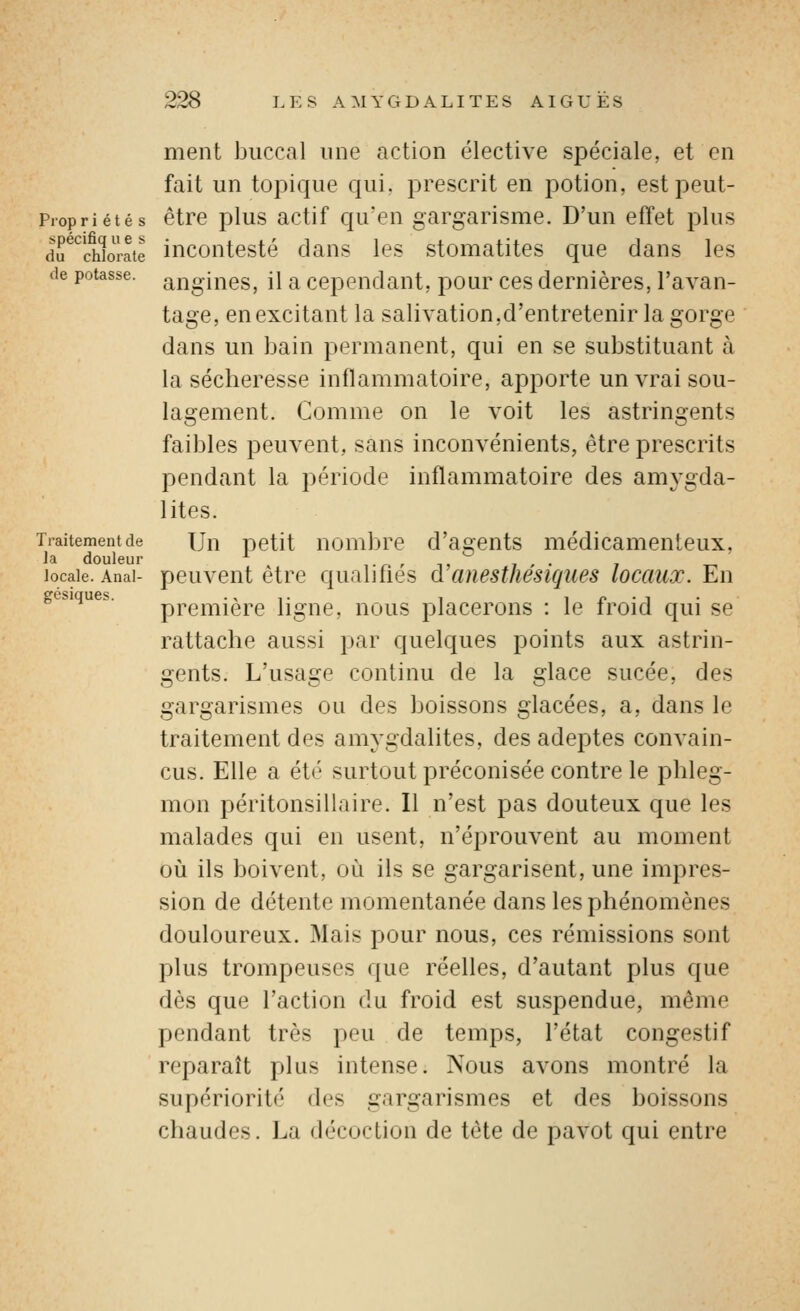 Prop r i é t é s spécifiq u e s du chlorate (le potasse. Traitement de la douleur locale. Anal- gésiques. ment buccal une action élective spéciale, et en fait un topique qui. prescrit en potion, est peut- être plus actif qu'en gargarisme. D'un effet plus incontesté dans les stomatites que dans les angines, il a cependant, pour ces dernières, l'avan- tage en excitant la salivation,d'entretenir la gorge dans un bain permanent, qui en se substituant à la sécheresse inflammatoire, apporte un vrai sou- lagement. Comme on le voit les astringents faibles peuvent, sans inconvénients, être prescrits l^endant la période inflammatoire des amygda- lites. Un petit nombre d'agents médicamenteux, peuvent être qualifiés d'anesthésiques locaux. En première ligne, nous placerons : le froid qui se rattache aussi par quelques points aux astrin- gents. L'usage continu de la glace sucée, des gargarismes ou des boissons glacées, a, dans le traitement des amygdalites, des adeptes convain- cus. Elle a été surtout préconisée contre le phleg- mon péritonsillaire. Il n'est pas douteux que les malades qui en usent, n'éprouvent au moment oii ils boivent, où ils se gargarisent, une impres- sion de détente momentanée dans les phénomènes douloureux. Mais pour nous, ces rémissions sont plus trompeuses que réelles, d'autant plus que dès que l'action du froid est suspendue, même pendant très peu de temps, l'état congestif reparaît plus intense. Nous avons montré la supériorité des gargarismes et des boissons chaudes. La décoction de tête de pavot qui entre