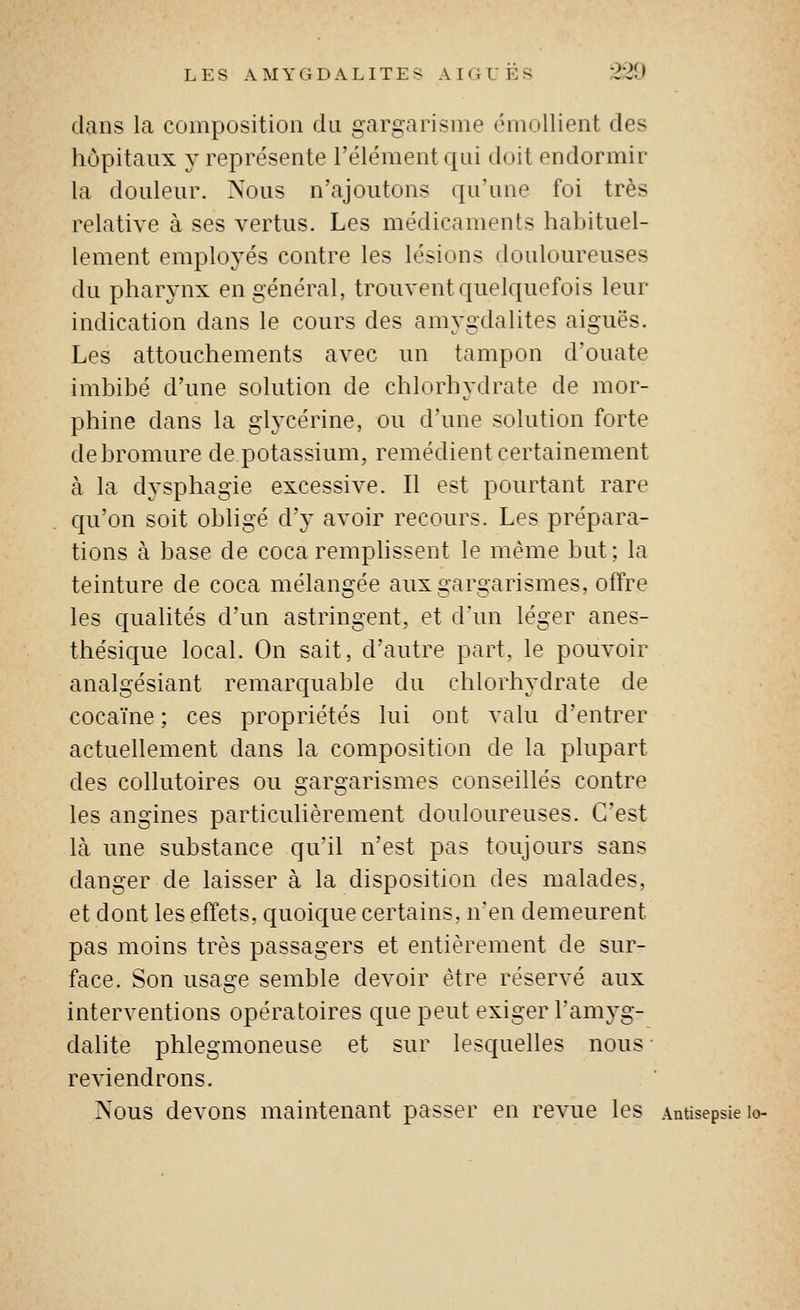 dans la composition du gargarisme émollient des hôpitaux y représente l'élément qui doit endormir la douleur. Nous n'ajoutons qu'une foi très relative à ses vertus. Les médicaments habituel- lement employés contre les lésions douloureuses du pharynx en général, trouvent quelquefois leur indication dans le cours des amygdalites aiguës. Les attouchements avec un tampon d'ouate imbibé d'une solution de chlorhydrate de mor- phine dans la glycérine, ou d'une solution forte de bromure de potassium, remédient certainement à la dysphagie excessive. Il est pourtant rare qu'on soit obligé d'y avoir recours. Les prépara- tions à base de coca remplissent le même but ; la teinture de coca mélangée aux gargarismes, offre les qualités d'un astringent, et d'un léger anes- thésique local. On sait, d'autre part, le pouvoir analgésiant remarquable du chlorhydrate de cocaïne ; ces propriétés lui ont valu d'entrer actuellement dans la composition de la plupart des collutoires ou gargarismes conseillés contre les angines particulièrement douloureuses. C'est là une substance qu'il n'est pas toujours sans danger de laisser à la disposition des malades, et dont les effets, quoique certains. nen demeurent pas moins très passagers et entièrement de sur- face. Son usage semble devoir être réservé aux interventions opératoires que peut exiger l'amj'g- dalite phlegmoneuse et sur lesquelles nous reviendrons. Nous devons maintenant passer en revue les Antisepsie lo-