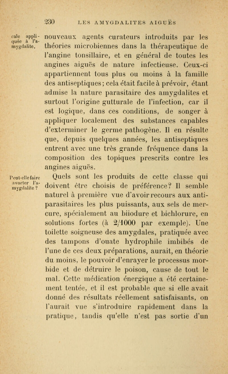 cale appii- nouvcaux a^eiits curateurs introduits par les quée à la- , , . mygdaiite. theorics microbieniies clans la thérapeutique de l'angine tonsillaire, et en général de toutes les angines aiguës de nature infectieuse. Ceux-ci appartiennent tous plus ou moins à la famille des antiseptiques ; cela était facile à prévoir, étant admise la nature parasitaire des amygdalites et surtout l'origine gutturale de l'infection, car il est logique, dans ces conditions, de songer à appliquer localement des substances capables d'exterminer le germe pathogène. Il en résulte que, depuis quelques années, les antiseptiques entrent avec une très grande fréquence dans la composition des topiques prescrits contre les angines aiguës. Peut-elle faire Qucls sout Ics produits dc ccttc classc qui mygdaiiter doivcut étrc choisis de préférence? Il semble naturel à première vue d'avoir recours aux anti- parasitaires les plus puissants, aux sels de mer- cure, spécialement au biiodure et bichlorure, en solutions fortes (à 2/1000 par exemple). Une toilette soigneuse des amygdales, pratiquée avec des tampons d'ouate hydrophile imbibés de Tune de ces deux préparations, aurait, en théorie du moins, le pouvoir d'enrayer le processus mor- bide et de détruire le poison, cause de tout le mal. Cette médication énergique a été certaine- ment tentée, et il est probable que si elle avait donné des résultats réellement satisfaisants, on l'aurait vue s'introduire rapidement dans la pratique, tandis qu'elle n'est pas sortie d'un