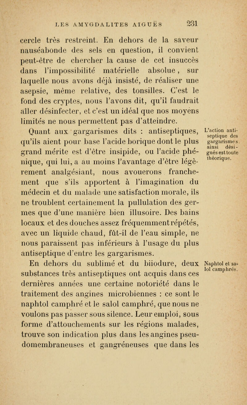 cercle très restreint. En dehors de la saveur nauséabonde des sels en question, il convient peut-être de chercher la cause de cet insuccès dans l'impossibilité matérielle absolue, sur laquelle nous avons déjà insisté, de réaliser une asepsie, même relative, des tonsilles. C'est le fond des cryptes, nous l'avons dit, qu'il faudrait aller désinfecter, et c'est un idéal que nos moyens limités ne nous permettent pas d'atteindre. Quant aux gargarismes dits : antiseptiques, qu'ils aient pour base l'acide borique dont le plus grand mérite est d'être insipide, ou l'acide phé- nique, qui lui, a au moins l'avantage d'être légè- rement analgésiant, nous avouerons franche- ment que s'ils apportent à l'imagination du médecin et du malade une satisfaction morale, ils ne troublent certainement la pullulation des ger- mes que d'une manière bien illusoire. Des bains locaux et des douches assez fréquemment répétés, avec un liquide chaud, fût-il de l'eau simple, ne nous paraissent pas inférieurs à l'usage du plus antiseptique d'entre les gargarismes. En dehors du sublimé et du biiodure, deux substances très antiseptiques ont acquis dans ces dernières années une certaine notoriété dans le traitement des angines microbiennes : ce sont le naphtol camphré et le salol camphré, que nous ne voulons pas passer sous silence. Leur emploi, sous forme d'attouchements sur les régions malades, trouve son indication plus dans les angines pseu- domembraneuses et gangreneuses que dans les L'action anti- septique des gargarismes ainsi dési- gnés est toute théorique. Naphtol et sa- lol camphrés.