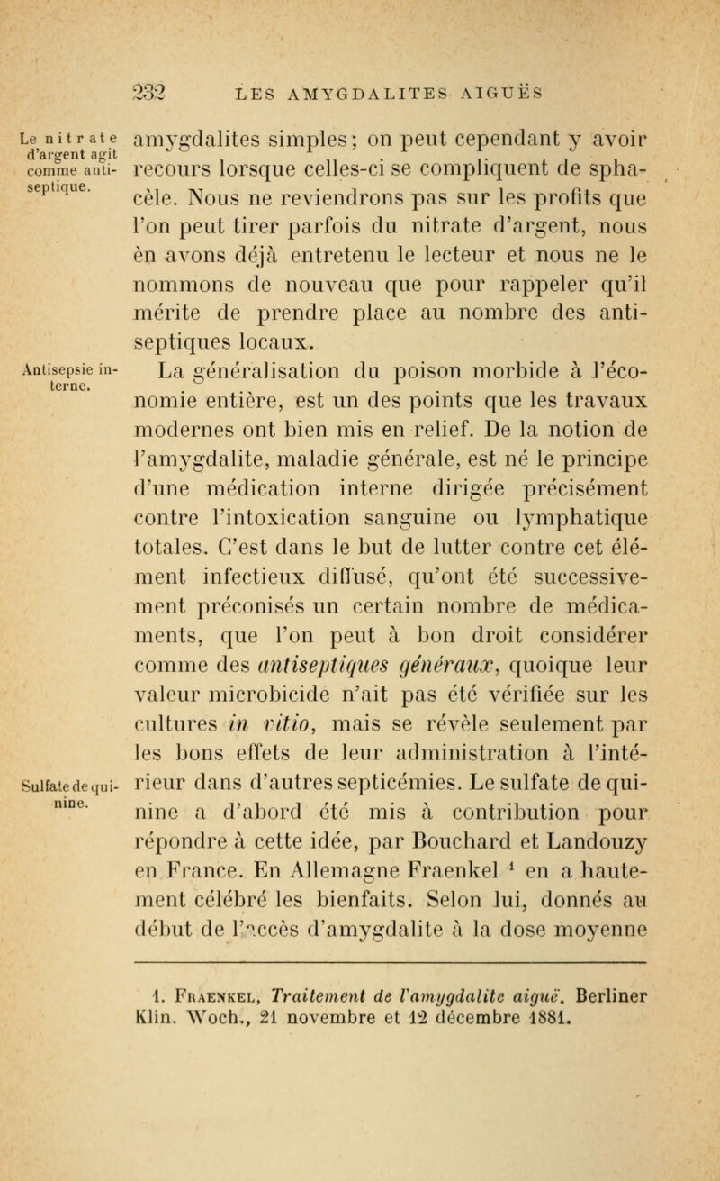 Le nitrate d'argent agit comme anti- septique. Antisepsie in- terne. Sulfate de qui- nine. amygdalites simples; on peut cependant y avoir recours lorsque celles-ci se compliquent de spha- cèle. Nous ne reviendrons pas sur les profits que l'on peut tirer parfois du nitrate d'argent, nous en avons déjà entretenu le lecteur et nous ne le nommons de nouveau que pour rappeler qu'il mérite de prendre place au nombre des anti- septiques locaux. La généralisation du poison morbide à l'éco- nomie entière, est un des points c{ue les travaux modernes ont bien mis en relief. De la notion de l'amygdalite, maladie générale, est né le principe d'une médication interne dirigée précisément contre l'intoxication sanguine ou lymphatique totales. C'est dans le but de lutter contre cet élé- ment infectieux diiïusé, qu'ont été successive- ment préconisés un certain nombre de médica- ments, que l'on peut à bon droit considérer comme des antiseptiques généraux, quoique leur valeur microbicide n'ait pas été vérifiée sur les cultures in ritio, mais se révèle seulement par les bons effets de leur administration à l'inté- rieur dans d'autres septicémies. Le sulfate de qui- nine a d'abord été mis à contribution pour répondre à cette idée, par Bouchard et Landouzy en France. En Allemagne Fraenkel * en a haute- ment célébré les bienfaits. Selon lui, donnés au début de f'^ccès d'amygdalite à la dose moyenne 1. Fraenkel, Traitement de Vamygdalitc aiguë. Berliner Klin. Woch,, 21 novembre et \'i décembre 1881,