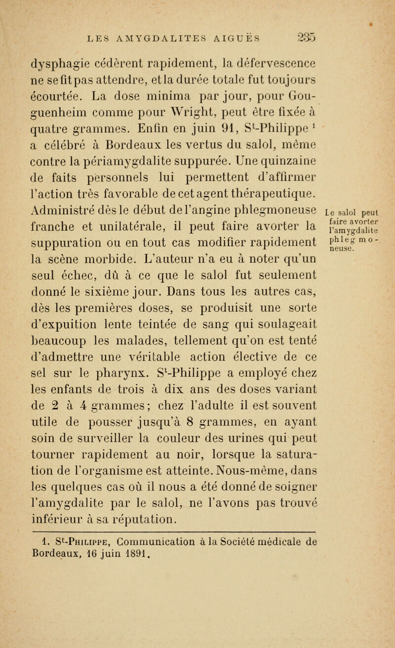 m 0 neuse. LES AAIYGDALITES AIGUËS 235 dysphagie cédèrent rapidement, la défervescence ne sefitpas attendre, et la durée totale fut toujours écourtée. La dose minima par jour, pour Gou- guenheim comme pour Wright, peut être fixée à quatre grammes. Enfin en juin 91, S'-Philippe * a célébré à Bordeaux les vertus du salol, même contre la périamygdalite suppurée. Une quinzaine de faits personnels lui permettent d'affirmer l'action très favorable de cet agent thérapeutique. Administré dès le début de l'angine phlegmoneuse Le saioi peut franche et unilatérale, il peut faire avorter la ramygdïiit« suppuration ou en tout cas modifier rapidement JJ^^^^^ la scène morbide. L'auteur n'a eu à noter qu'un seul échec, dû à ce que le salol fut seulement donné le sixième jour. Dans tous les autres cas, dès les premières doses, se produisit une sorte d'expuition lente teintée de sang qui soulageait beaucoup les malades, tellement qu'on est tenté d'admettre une véritable action élective de ce sel sur le pharynx. S'-Philippe a employé chez les enfants de trois à dix ans des doses variant de 2 à 4 grammes ; chez l'adulte il est souvent utile de pousser jusqu'à 8 grammes, en ayant soin de surveiller la couleur des urines qui peut tourner rapidement au noir, lorsque la satura- tion de l'organisme est atteinte. Nous-mème, dans les quelques cas où il nous a été donné de soigner l'amygdalite par le salol, ne l'avons pas trouvé inférieur à sa réputation. 1. S^-Philippe, Communication à la Société médicale de Bordeaux, 16 juin 1891.