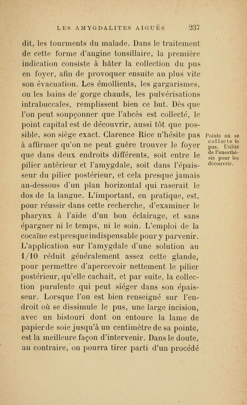 dit, les tourments du malade. Dans le traitement de cette forme d'angine tonsillaire, la première indication consiste à hâter la collection du pus en foyer, afin de provoquer ensuite au plus vite son évacuation. Les émoUients, les gargarismes, ou les bains de gorge chauds, les pulvérisations intrabuccales, remplissent bien ce but. Dès que l'on peut soupçonner que l'abcès est collecté, le 23oint capital est de découvrir, aussi tôt que pos- sible, son siège exact. Glarence Ri ce n'hésite pas Points où se à affirmer qu'on ne peut guère trouver le foyer pus. ^utîiité que dans deux endroits différents, soit entre le sfe^pouf'îes pilier antérieur et l'amygdale, soit dans l'épais- découvrir. seur du pilier postérieur, et cela presque jamais au-dessous d'un plan horizontal qui raserait le dos de la langue. L'important, en pratique, est, pour réussir dans cette recherche, d'examiner le pharynx à l'aide d'un bon éclairage, et sans épargner ni le temps, ni le soin. L'emploi de la cocaïne estpresqueindispensable pour y parvenir. L'application sur l'amygdale d'une solution au 1/10 réduit généralement assez cette glande, pour permettre d'apercevoir nettement le pilier postérieur, qu'elle cachait, et par suite, la collec- tion purulente qui peut siéger dans son épais- seur. Lorsque l'on est bien renseigné sur l'en- droit où se dissimule le pus, une large incision, avec un bistouri dont on entoure la lame de papierde soie jusqu'à un centimètre de sa pointe, est la meilleure façon d'intervenir. Dans le doute, au contraire, on pourra tirer parti d'un procédé