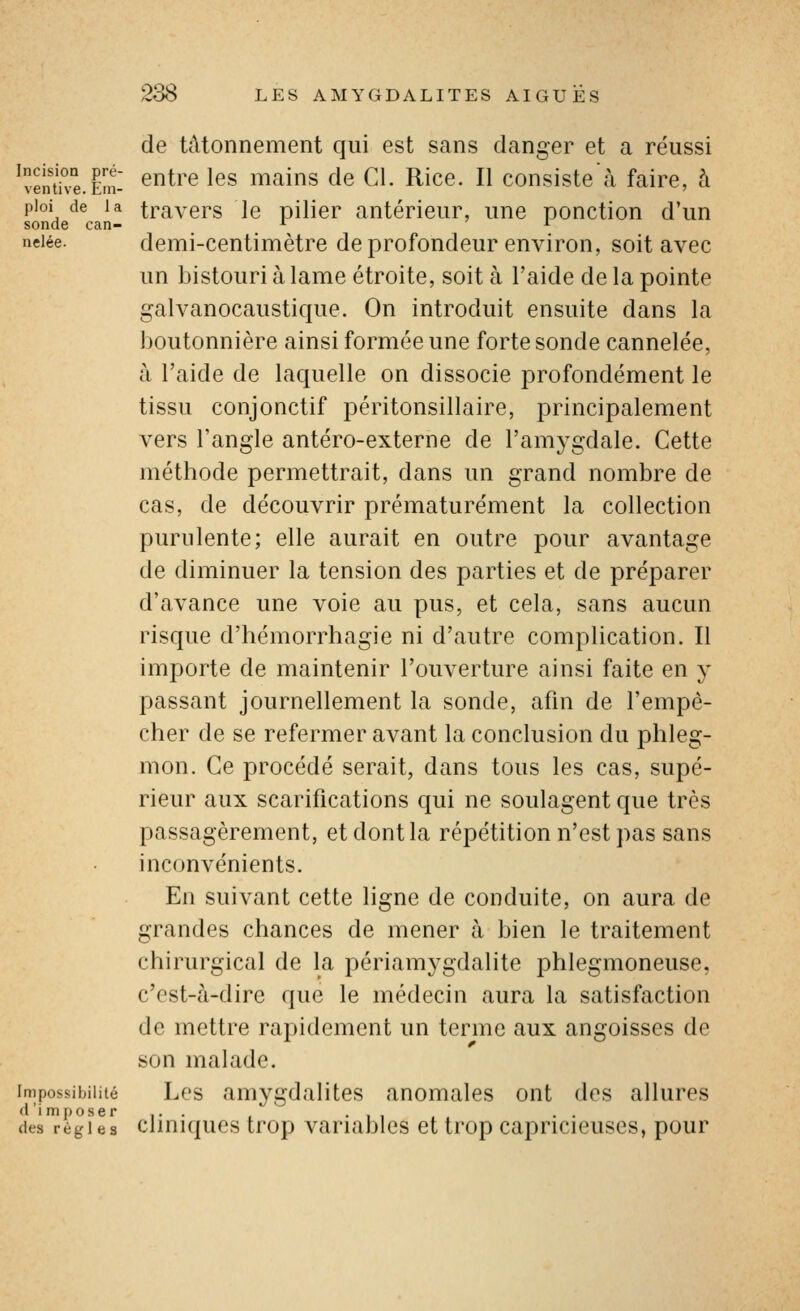 de tâtonnement qui est sans danger et a réussi 'venthe.Êm- ^^^'^ '^^ uiains de Cl. Rice. Il consiste à faire, à pioi de la travers le pilier antérieur, une ponction d'un sonde can- ^ ^ neiée. demi-centimètre de profoudcur cuvirou, soit avec un bistouri à lame étroite, soit à l'aide de la pointe galvanocaustique. On introduit ensuite dans la boutonnière ainsi formée une forte sonde cannelée, à l'aide de laquelle on dissocie profondément le tissu conjonctif péritonsillaire, principalement vers l'angle antéro-externe de ram3^gdale. Cette méthode permettrait, dans un grand nombre de cas, de découvrir prématurément la collection purulente; elle aurait en outre pour avantage de diminuer la tension des parties et de préparer d'avance une voie au pus, et cela, sans aucun risque d'hémorrhagie ni d'autre complication. Il importe de maintenir l'ouverture ainsi faite en y passant journellement la sonde, afin de l'empê- cher de se refermer avant la conclusion du phleg- mon. Ce procédé serait, dans tous les cas, supé- rieur aux scarifications qui ne soulagent que très passagèrement, et dont la répétition n'est pas sans inconvénients. En suivant cette ligne de conduite, on aura de grandes chances de mener à bien le traitement chirurgical de la périam^^gdalite phlegmoneuse, c'est-à-dire que le médecin aura la satisfaction de mettre rapidement un terme aux angoisses de son malade. Impossibilité Lcs amygdalites anomales ont des allures d'imposer . . • i i i . des régi es clmiqucs trop variablcs et trop capricieuses, pour