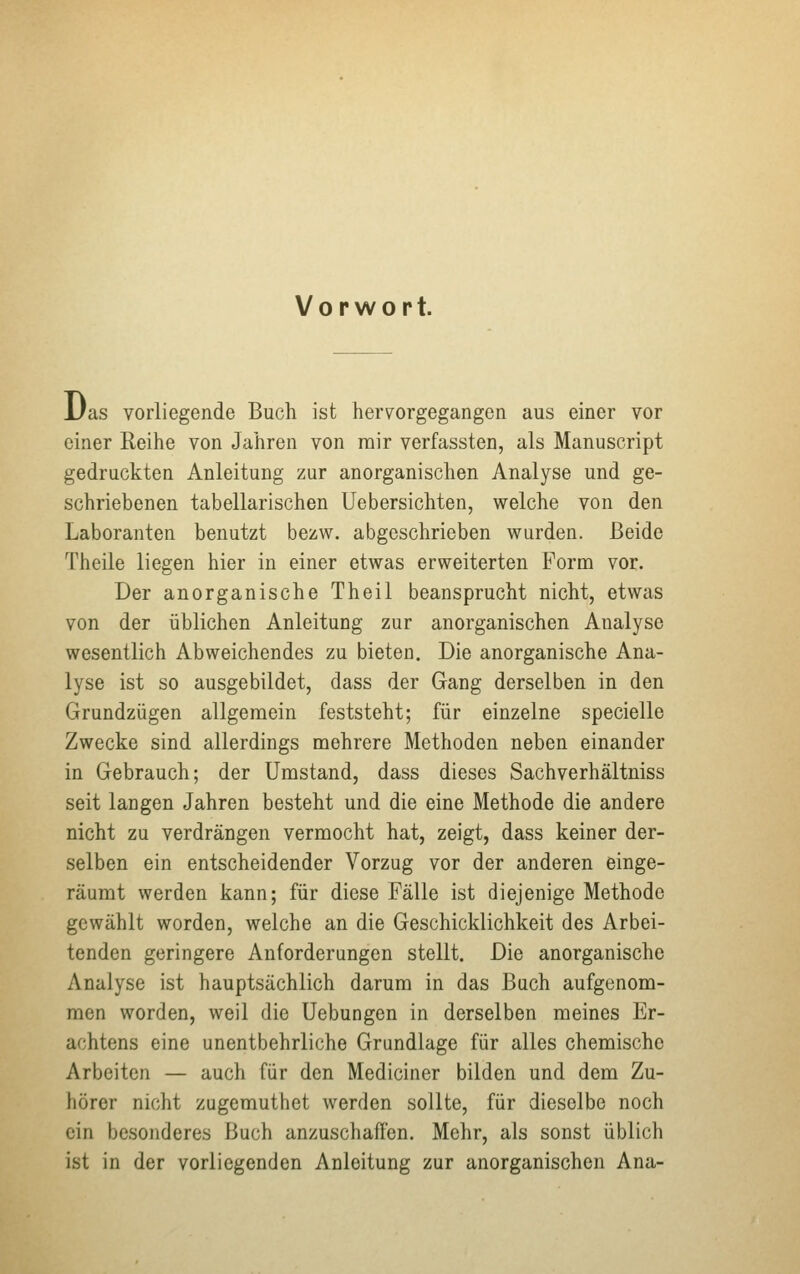 Vorwort. Das vorliegende Buch ist hervorgegangen aus einer vor einer Reihe von Jahren von mir verfassten, als Manuscript gedruckten Anleitung zur anorganischen Analyse und ge- schriebenen tabellarischen Uebersichten, welche von den Laboranten benutzt bezw. abgeschrieben wurden. Beide Theile liegen hier in einer etwas erweiterten Form vor. Der anorganische Theil beansprucht nicht, etwas von der üblichen Anleitung zur anorganischen Aualyse wesentlich Abweichendes zu bieten. Die anorganische Ana- lyse ist so ausgebildet, dass der Gang derselben in den Grundzügen allgemein feststeht; für einzelne specielle Zwecke sind allerdings mehrere Methoden neben einander in Gebrauch; der Umstand, dass dieses Sachverhältniss seit laugen Jahren besteht und die eine Methode die andere nicht zu verdrängen vermocht hat, zeigt, dass keiner der- selben ein entscheidender Vorzug vor der anderen einge- räumt werden kann; für diese Fälle ist diejenige Methode gewählt worden, welche an die Geschicklichkeit des Arbei- tenden geringere Anforderungen stellt. Die anorganische Analyse ist hauptsächlich darum in das Buch aufgenom- men worden, weil die Uebungen in derselben meines Er- achtens eine unentbehrliche Grundlage für alles chemische Arbeiten — auch für den Mediciner bilden und dem Zu- hörer nicht zugemuthet werden sollte, für dieselbe noch ein besonderes Buch anzuschaffen. Mehr, als sonst üblich ist in der vorliegenden Anleitung zur anorganischen Ana-