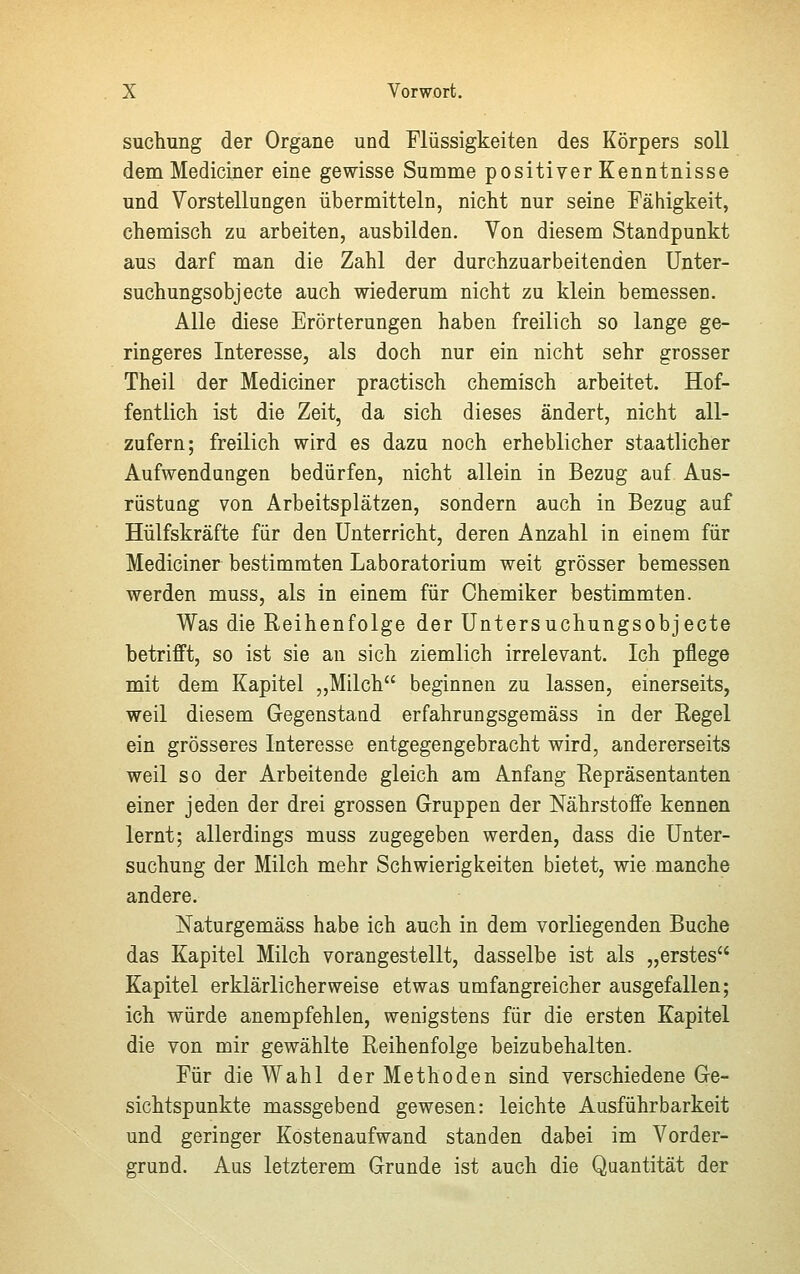 suchung der Organe und Flüssigkeiten des Körpers soll dem Mediciner eine gewisse Summe positiver Kenntnisse und Vorstellungen übermitteln, nicht nur seine Fähigkeit, chemisch zu arbeiten, ausbilden. Von diesem Standpunkt aus darf man die Zahl der durchzuarbeitenden Unter- suchungsobjecte auch wiederum nicht zu klein bemessen. Alle diese Erörterungen haben freilich so lange ge- ringeres Interesse, als doch nur ein nicht sehr grosser Theil der Mediciner practisch chemisch arbeitet. Hof- fentlich ist die Zeit, da sich dieses ändert, nicht all- zufern; freilich wird es dazu noch erheblicher staatlicher Aufwendungen bedürfen, nicht allein in Bezug auf Aus- rüstung von Arbeitsplätzen, sondern auch in Bezug auf Hülfskräfte für den Unterricht, deren Anzahl in einem für Mediciner bestimmten Laboratorium weit grösser bemessen werden muss, als in einem für Chemiker bestimmten. Was die Reihenfolge der Untersuchungsobjecte betrifft, so ist sie an sich ziemlich irrelevant. Ich pflege mit dem Kapitel „Milch beginnen zu lassen, einerseits, weil diesem Gegenstand erfahrungsgemäss in der Regel ein grösseres Interesse entgegengebracht wird, andererseits weil so der Arbeitende gleich am Anfang Repräsentanten einer jeden der drei grossen Gruppen der Nährstoffe kennen lernt; allerdings muss zugegeben werden, dass die Unter- suchung der Milch mehr Schwierigkeiten bietet, wie manche andere. Naturgemäss habe ich auch in dem vorliegenden Buche das Kapitel Milch vorangestellt, dasselbe ist als „erstes Kapitel erklärlicherweise etwas umfangreicher ausgefallen; ich würde anempfehlen, wenigstens für die ersten Kapitel die von mir gewählte Reihenfolge beizubehalten. Für die Wahl der Methoden sind verschiedene Ge- sichtspunkte massgebend gewesen: leichte Ausführbarkeit und geringer Kostenaufwand standen dabei im Vorder- grund. Aus letzterem Grunde ist auch die Quantität der