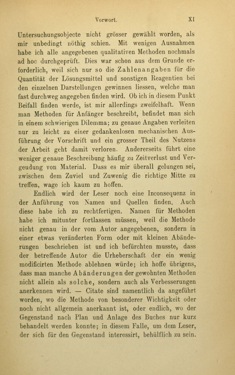 Untersuchungsobjecte nicht grösser gewählt worden, als mir unbedingt nöthig schien. Mit wenigen Ausnahmen habe ich alle angegebenen qualitativen Methoden nochmals ad hoc durchgeprüft. Dies war schon aus dem Grunde er- forderlich, weil sich nur so die Zahlenangaben für die Quantität der Lösungsmittel und sonstigen Reagentien bei den einzelnen Darstellungen gewinnen Hessen, welche man fast durchweg angegeben finden wird. Ob ich in diesem Punkt Beifall finden werde, ist mir allerdings zweifelhaft. Wenn man Methoden für Anfänger beschreibt, befindet man sich in einem schwierigen Dilemma; zu genaue Angaben verleiten nur zu leicht zu einer gedankenlosen mechanischen Aus- führung der Vorschrift und ein grosser Theil des Nutzens der Arbeit geht damit verloren. Andererseits führt eine weniger genaue Beschreibung häufig zu Zeitverlust und Ver- geudung von Material. Dass es mir überall gelungen sei, zwischen dem Zuviel und Zuwenig die richtige Mitte zu treffen, wage ich kaum zu hoffen. Endlich wird der Leser noch eine Inconsequenz in der Anführung von Namen und Quellen finden. Auch diese habe ich zu rechtfertigen. Namen für Methoden habe ich mitunter fortlassen müssen, weil die Methode nicht genau in der vom Autor angegebenen, sondern in einer etwas veränderten Form oder mit kleinen Abände- rungen beschrieben ist und ich befürchten musste, dass der betreffende Autor die Urheberschaft der ein wenig modificirten Methode ablehnen würde; ich hoffe übrigens, dass man manche Abänderungen der gewohnten Methoden nicht allein als solche, sondern auch als Verbesserungen anerkennen wird. — Citate sind namentlich da angeführt worden, wo die Methode von besonderer Wichtigkeit oder noch nicht allgemein anerkannt ist, oder endlich, wo der Gegenstand nach Plan und Anlage des Buches nur kurz behandelt werden konnte; in diesem Falle, um dem Leser, der sich für den Gegenstand interessirt, behülflich zu sein.